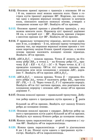 9.112. Основою прямої призми є трапеція з основами 10 см
і 6 см, навколо якої можна описати коло. Один з го­
стрих кутів трапеції дорівнює 30°. Відрізок, що сполу­
чає одну з вершин верхньої основи призми із центром
кола, описаного навколо нижньої основи, утворює з
площиною основи кут 30°. Знайдіть об’єм призми.
9.113. Основою прямої призми є рівнобічна трапеція, у яку
можна вписати коло. Периметр цієї трапеції дорівнює
16 см, а гострий кут - 30°. Діагональ призми утворює
з висотою призми кут 30°. Знайдіть об’єм призми.
9.114. У правильну чотирикутну піраміду, висота якої дорів­
нює 3 см, а апофема - 5 см, вписано пряму чотирикутну
призму так, що вершини верхньої основи призми є точ­
ками перетину медіан бічних граней піраміди, а нижня
основа призми належить площині основи піраміди.
Знайдіть об’єм призми.
9.115. АВСА1В1С1 - похила призма. Точка К лежить на біч­
ному ребрі BBV а точка L - на бічному ребрі CCV при­
чому BJC : КВ = 4, C-JL, : LC = 3. Через точки А, К і L
проведено площину. Об’єм тієї частини призми, яка
розміщена між цією площиною і основою ABC, дорів­
нює V. Знайдіть об’єм призми АВСА1В1С1.
9.116. АВСА1В1С1 - похила призма. Точка Е - середина біч­
ного ребра ААг, точка F належить ребру ВВг, причому
BF : FBr = 1 : 2 . Через точки Е, F і С проведено переріз.
Знайдіть об’єм тієї частини призми, яка роміщена між
площиною перерізу і основою ABC, якщо об’єм призми
дорівнює V.
9.117. Основа похилої призми - правильний трикутник. Добу­
ток ребер одного з тригранних кутів призми у — разів
З
більший за об’єм призми. Знайдіть кут нахилу бічного
ребра до площини основи.
9.118. Основою похилої призми є квадрат. Добуток ребер од­
ного з тригранних кутів удвічі більший за об’єм призми.
Знайдіть кут нахилу бічного ребра до площини основи.
9.119. Кожна грань паралелепіпеда - ромб зі стороною а і ку­
том 60°. Знайдіть об’єм паралелепіпеда.
9.120. Кожна грань паралелепіпеда - ромб із діагоналями
6 дм і 8 дм. Плоскі кути одного з тригранних кутів -
гострі. Знайдіть об’єм паралелепіпеда.
_________________________________________________________ Об’єми многогранників
179
 