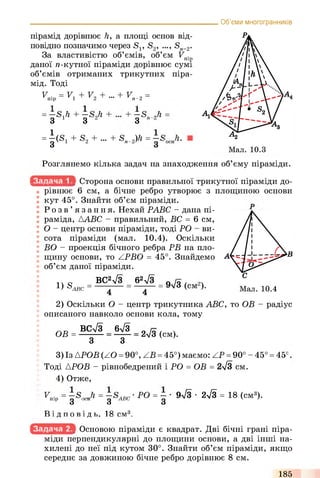 Об’єми многогранників
пірамід дорівнює h, а площі основ від­
повідно позначимо через Si; S2, ..., Sn_2.
За властивістю об’ємів, об’єм Fnip
даної л-кутної піраміди дорівнює сумі
об’ємів отриманих трикутних піра-
мід. Тоді
V = V + V +уп ір Ч т Г 2 Т " . + V„-2 =
= —S./i + —SJi +
-єc
cd
i-il
+3 і 3 2 3
= |(S1 + S2 + - +S,^)h = -S
Розглянемо кілька задач на знаходження об’єму піраміди.
Сторона основи правильної трикутної піраміди до­
рівнює 6 см, а бічне ребро утворює з площиною основи
кут 45°. Знайти об’єм піраміди.
Р о з в ’ язання. Нехай РАВС - дана пі­
раміда, ААВС - правильний, ВС = 6 см,
О - центр основи піраміди, тоді РО - ви­
сота піраміди (мал. 10.4). Оскільки
ВО - проекція бічного ребра РВ на пло­
щину основи, то ZPBO = 45°. Знайдемо
об’єм даної піраміди.
1чо ВС2л/3 62л/3 о / ї ,
! ) S ABC = ----- = 9V3 (см )•
4 4
2) Оскільки О - центр трикутника ABC, то ОВ - радіус
описаного навколо основи кола, тому
ВСл/3 6ч/3
ОВ = 2%/з (см).
З З
3) Із АРОВ (ZO =90°, ZB = 45°) маємо: ZP = 90° - 45° = 45е
Тоді АРОВ - рівнобедрений і РО = ОВ = 2>/3 см.
4) Отже,
^Пір=д5, Ji = -s.,g -'ABC
Ві д п о в і д ь . 18 см3,
PO = - ■ 9лІЗ- 2лУз = 18 (см3).
3
Основою піраміди є квадрат. Дві бічні грані піра­
міди перпендикулярні до площини основи, а дві інші на­
хилені до неї під кутом 30°. Знайти об’єм піраміди, якщо
середнє за довжиною бічне ребро дорівнює 8 см.
185
 