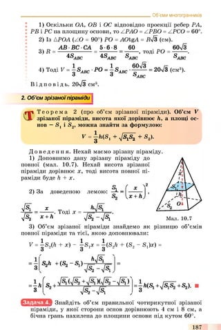 1) Оскільки ОА, ОВ і ОС відповідно проекції ребер РА,
РВ і PC на площину основи, то ZPAO = ZPBO = ZPCO = 60°.
2) Із АРОА (ZO = 90°) РО = AOtgA = Дл/З (см).
______________________________________________________Об’єми многогранників
3) R =
А В В С С А 5-6-8 60
4SABC 4SA B C s
-, тоді РО =
60V3
4) Тоді V - g Sabc ' РО - g Зддс ^
'ABC
боУз
S'ABC
= 20-/3 (см3).
'ABC
В і д п о в і д ь . 20л/3 см°
2. Об’ємзрізаноїпіраміди
Т е о р е м а 2 (про об’єм зрізаної піраміди). Об’єм V
зрізаної піраміди, висота якої дорівнює h, а площі ос­
нов —Sj і S2, можна знайти за формулою:
V = ^ h('Sl + 4S1S2 + S2>-
До ве де ння. Нехай маємо зрізану піраміду
1) Доповнимо дану зрізану піраміду до
повної (мал. 10.7). Нехай висота зрізаної
піраміди дорівнює х, тоді висота повної пі­
раміди буде h + х.
о ( .. N2
2) За доведеною лемою: Ji _ х
x + h
4 ^ї х
Тоді х =
h
4 ^ x + h 4^2 4 К М а л . 1 0 .7
З) Об’єм зрізаної піраміди знайдемо як різницю об’ємів
повної піраміди та тієї, якою доповнювали:
V = ^S2(ft + х) - ~'S1x = ^-(S2ft + (S2 - S1)x) =
S2h +(S2- S 1)— fl^
=- h
3
ґ
S2+
4Щ 4^i.
4 ^ - 4 ^
=-h(Sl +JS&+S2).
Знайдіть об’єм правильної чотирикутної зрізаної
піраміди, у якої сторони основ дорівнюють 4 см і 8 см, а
бічна грань нахилена до площини основи під кутом 60°.
187
 