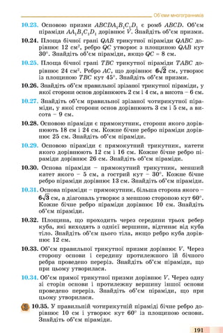 10.23. Основою призми ABCDA1B1C1D1 є ромб ABCD. Об’єм
піраміди AA1B1C1D1дорівнює V. Знайдіть об’єм призми.
10.24. Площа бічної грані QAB трикутної піраміди QABC до­
рівнює 12 см2, ребро QC утворює з площиною QAB кут
30°. Знайдіть об’єм піраміди, якщо QC = 8 см.
10.25. Площа бічної грані ТВС трикутної піраміди ТАВС до­
рівнює 24 см2. Ребро АС, що дорівнює 6л/2 см, утворює
із площиною ТВС кут 45°. Знайдіть об’єм призми.
10.26. Знайдіть об’єм правильної зрізаної трикутної піраміди, у
якої сторони основ дорівнюють 2 см і 4 см, а висота - 6 см.
10.27. Знайдіть об’єм правильної зрізаної чотирикутної піра­
міди, у якої сторони основ дорівнюють 3 см і 5 см, а ви­
сота - 9 см.
10.28. Основою піраміди є прямокутник, сторони якого дорів­
нюють 18 см і 24 см. Кожне бічне ребро піраміди дорів­
нює 25 см. Знайдіть об’єм піраміди.
10.29. Основою піраміди є прямокутний трикутник, катети
якого дорівнюють 12 см і 16 см. Кожне бічне ребро пі­
раміди дорівнює 26 см. Знайдіть об’єм піраміди.
10.30. Основа піраміди - прямокутний трикутник, менший
катет якого - 5 см, а гострий кут - 30°. Кожне бічне
ребро піраміди дорівнює 13 см. Знайдіть об’єм піраміди.
10.31. Основа піраміди - прямокутник, більша сторона якого -
6-/3 см, а діагональ утворює з меншою стороною кут 60°.
Кожне бічне ребро піраміди дорівнює 10 см. Знайдіть
об’єм піраміди.
10.32. Площина, що проходить через середини трьох ребер
куба, які виходять з однієї вершини, відтинає від куба
тіло. Знайдіть об’єм цього тіла, якщо ребро куба дорів­
нює 12 см.
_________________________________________________________ Об’єми многогранників
10.33. Об’єм правильної трикутної призми дорівнює V. Через
сторону основи і середину протилежного їй бічного
ребра проведено переріз. Знайдіть об’єм піраміди, що
при цьому утворилася.
10.34. Об’єм прямої трикутної призми дорівнює V. Через одну
зі сторін основи і протилежну вершину іншої основи
проведено переріз. Знайдіть об’єм піраміди, що при
цьому утворилася.
10.35. У правильній чотирикутній піраміді бічне ребро до­
рівнює 10 см і утворює кут 60° із площиною основи.
Знайдіть об’єм піраміди.
191
 