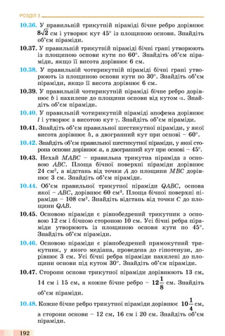 10.36. У правильній трикутній піраміді бічне ребро дорівнює
8уі2 см і утворює кут 45° із площиною основи. Знайдіть
об’єм піраміди.
10.37. У правильній трикутній піраміді бічні грані утворюють
13 площиною основи кути по 60°. Знайдіть об’єм піра­
міди, якщо її висота дорівнює 6 см.
10.38. У правильній чотирикутній піраміді бічні грані утво­
рюють із площиною основи кути по 30°. Знайдіть об’єм
піраміди, якщо її висота дорівнює 6 см.
10.39. У правильній чотирикутній піраміді бічне ребро дорів­
нює b і нахилене до площини основи від кутом а. Знай­
діть об’єм піраміди.
10.40. У правильній чотирикутній піраміді апофема дорівнює
І і утворює з висотою кут у. Знайдіть об’єм піраміди.
10.41. Знайдіть об’єм правильної шестикутної піраміди, у якої
висота дорівнює h, а двогранний кут при основі - 60°.
10.42. Знайдіть об’єм правильної шестикутної піраміди, у якої сто­
рона основи дорівнює а, а двогранний кут при основі - 45°.
10.43. Нехай МАВС - правильна трикутна піраміда з осно­
вою ABC. Площа бічної поверхні піраміди дорівнює
24 см2, а відстань від точки А до площини МВС дорів­
нює 3 см. Знайдіть об’єм піраміди.
10.44. Об’єм правильної трикутної піраміди QABC, основа
якої - ABC, дорівнює 60 см3. Площа бічної поверхні пі­
раміди - 108 см2. Знайдіть відстань від точки С до пло­
щини QAB.
10.45. Основою піраміди є рівнобедрений трикутник з осно­
вою 12 см і бічною стороною 10 см. Усі бічні ребра піра­
міди утворюють із площиною основи кути по 45°.
Знайдіть об’єм піраміди.
10.46. Основою піраміди є рівнобедрений прямокутний три­
кутник, у якого медіана, проведена до гіпотенузи, до­
рівнює 3 см. Усі бічні ребра піраміди нахилені до пло­
щини основи під кутом 30°. Знайдіть об’єм піраміди.
10.47. Сторони основи трикутної піраміди дорівнюють 13 см,
14 см і 15 см, а кожне бічне ребро - 12—см. Знайдіть
8
об’єм піраміди.
10.48. Кожне бічне ребро трикутної піраміди дорівнює 10—см,
4
а сторони основи - 12 см, 16 см і 20 см. Знайдіть об’єм
піраміди.
РОЗДІЛ з ___________________________________________________________________________
192
 