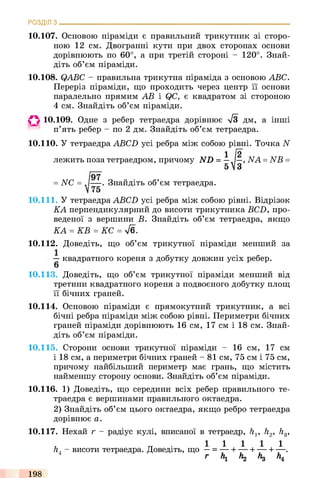 РОЗДІЛ з
10.107. Основою піраміди є правильний трикутник зі сторо­
ною 12 см. Двогранні кути при двох сторонах основи
дорівнюють по 60°, а при третій стороні - 120°. Знай­
діть об’єм піраміди.
10.108. QABC - правильна трикутна піраміда з основою ABC.
Переріз піраміди, що проходить через центр її основи
паралельно прямим АВ і QC, є квадратом зі стороною
4 см. Знайдіть об’єм піраміди.
О 10.109. Одне з ребер тетраедра дорівнює -s/З дм, а інші
п’ять ребер - по 2 дм. Знайдіть об’єм тетраедра.
10.110. У тетраедра ABCD усі ребра між собою рівні. Точка N
лежить поза тетраедром, причому ND = —„/—, NA = NB =
і*/97
= NC = J— . Знайдіть об’єм тетраедра.
10.111. У тетраедра ABCD усі ребра між собою рівні. Відрізок
КА перпендикулярний до висоти трикутника BCD, про­
веденої з вершини В. Знайдіть об’єм тетраедра, якщо
КА = KB = КС = л/б.
10.112. Доведіть, що об’єм трикутної піраміди менший за
- квадратного кореня з добутку довжин усіх ребер.
10.113. Доведіть, що об’єм трикутної піраміди менший від
третини квадратного кореня з подвоєного добутку площ
її бічних граней.
10.114. Основою піраміди є прямокутний трикутник, а всі
бічні ребра піраміди між собою рівні. Периметри бічних
граней піраміди дорівнюють 16 см, 17 см і 18 см. Знай­
діть об’єм піраміди.
10.115. Сторони основи трикутної піраміди - 16 см, 17 см
і 18 см, а периметри бічних граней - 81 см, 75 см і 75 см,
причому найбільший периметр має грань, що містить
найменшу сторону основи. Знайдіть об’єм піраміди.
10.116. 1) Доведіть, що середини всіх ребер правильного те­
траедра є вершинами правильного октаедра.
2) Знайдіть об’єм цього октаедра, якщо ребро тетраедра
дорівнює а.
10.117. Нехай г - радіус кулі, вписаної в тетраедр, /і,, h2, h3,
. _ . 1 1 1 1 1
h. - висоти тетраедра. Доведіть, що —= ---- 1------1------1-----.
г  Лг Лд Л4
198
 