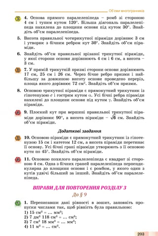 Об’єми многогранників
4. Основа прямого паралелепіпеда - ромб зі стороною
4 см і тупим кутом 120°. Більша діагональ паралелепі­
педа нахилена до площини основи під кутом 30°. Знай­
діть об’єм паралелепіпеда.
5. Висота правильної чотирикутної піраміди дорівнює 3 см
і утворює з бічним ребром кут 30°. Знайдіть об’єм піра­
міди.
6. Знайдіть об’єм правильної зрізаної трикутної піраміди,
у якої сторони основи дорівнюють 4 см і 6 см, а висота -
З см.
7. У прямій трикутній призмі сторони основи дорівнюють
17 см, 25 см і 26 см. Через бічне ребро призми і най­
більшу за довжиною висоту основи проведено переріз,
площа якого дорівнює 72 см2. Знайдіть об’єм призми.
8. Основою трикутної піраміди є прямокутний трикутник із
гіпотенузою с і гострим кутом а. Усі бічні ребра піраміди
нахилені до площини основи під кутом у. Знайдіть об’єм
піраміди.
9. Плоский кут при вершині правильної трикутної піра­
міди дорівнює 90°, а висота піраміди - /б см. Знайдіть
об’єм піраміди.
Додаткові завдання
10. Основою піраміди є прямокутний трикутник із гіпоте­
нузою 15 см і катетом 12 см, а висота піраміди перетинає
її основу. Усі бічні грані піраміди утворюють з її основою
кути по 45°. Знайдіть об’єм піраміди.
11. Основою похилого паралелепіпеда є квадрат зі сторо­
ною 4 см. Одна з бічних граней паралелепіпеда перпенди­
кулярна до площини основи і є ромбом, у якого один з
кутів удвічі більший за інший. Знайдіть об’єм паралеле­
піпеда.
ВПРАВИДЛЯ ПОВТОРЕННЯ РОЗДІЛУ З
До § 9
1. Переписавши дані рівності в зошит, заповніть про­
пуски числами так, щоб рівність була правильною:
1) 15 см3 = ... мм3;
2) 7 дм3 118 см3 = ... см3;
3) 7 см3 18 мм3 = ... мм3;
4) 11 м3 = ... см3.
203
 