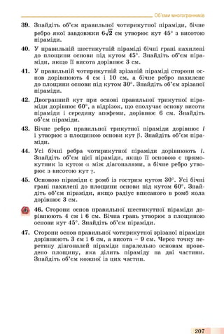 39. Знайдіть об’єм правильної чотирикутної піраміди, бічне
ребро якої завдовжки 6л/2 см утворює кут 45° з висотою
піраміди.
40. У правильній шестикутній піраміді бічні грані нахилені
до площини основи під кутом 45°. Знайдіть об’єм піра­
міди, якщо її висота дорівнює 3 см.
41. У правильній чотирикутній зрізаній піраміді сторони ос­
нов дорівнюють 4 см і 10 см, а бічне ребро нахилене
до площини основи під кутом 30°. Знайдіть об’єм зрізаної
піраміди.
42. Двогранний кут при основі правильної трикутної піра­
міди дорівнює 60°, а відрізок, що сполучає основу висоти
піраміди і середину апофеми, дорівнює 6 см. Знайдіть
об’єм піраміди.
43. Бічне ребро правильної трикутної піраміди дорівнює І
і утворює з площиною основи кут (3. Знайдіть об’єм піра­
міди.
44. Усі бічні ребра чотирикутної піраміди дорівнюють І.
Знайдіть об’єм цієї піраміди, якщо її основою є прямо­
кутник із кутом а між діагоналями, а бічне ребро утво­
рює з висотою кут у.
45. Основою піраміди є ромб із гострим кутом 30°. Усі бічні
грані нахилені до площини основи під кутом 60°. Знай­
діть об’єм піраміди, якщо радіус вписаного в ромб кола
дорівнює 3 см.
46. Сторони основ правильної шестикутної піраміди до­
рівнюють 4 см і 6 см. Бічна грань утворює з площиною
основи кут 45°. Знайдіть об’єм піраміди.
47. Сторони основ правильної чотирикутної зрізаної піраміди
дорівнюють 3 см і 6 см, а висота - 9 см. Через точку пе­
ретину діагоналей піраміди паралельно основам прове­
дено площину, яка ділить піраміду на дві частини.
Знайдіть об’єм кожної із цих частин.
_________________________________________________________ Об’єми многогранників
207
 