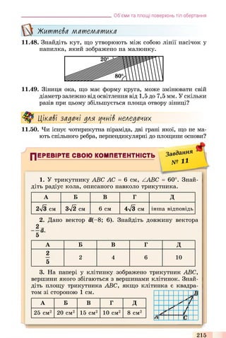 Об’єми та площі поверхонь тіл обертання
Життєва математика
11.48. Знайдіть кут, що утворюють між собою лінії насічок у
напилка, який зображено на малюнку.
11.49. Зіниця ока, що має форму круга, може змінювати свій
діаметр залежно від освітлення від 1,5 до 7,5 мм. У скільки
разів при цьому збільшується площа отвору зіниці?
Цікаві задачі для цчні$ неледачих
11.50. Чи існує чотирикутна піраміда, дві грані якої, що не ма­
ють спільного ребра, перпендикулярні до площини основи?
ПЕРЕВІРТЕ СВОЮ КОМПЕТЕНТНІСТЬ
Завдяння
№ И
1. У трикутнику ABC АС = 6 cm, ZABC = 60°. Знай­
діть радіус кола, описаного навколо трикутника.
А Б В Г д
2/з см 3/2 см 6 см 4-/з см інша відповідь
2. Дано вектор а(-8; 6). Знайдіть довжину вектора
-а.
А Б В Г Д
2
5
2 4 6 10
3. На папері у клітинку зображено трикутник ABC,
вершини якого збігаються з вершинами клітинок. Знай­
діть площу трикутника ABC, якщо клітинка є квадра­
том зі стороною 1 см.
А Б В Г д
25 см2 20 см2 15 см2 10 см2 8 см2
>
215
 