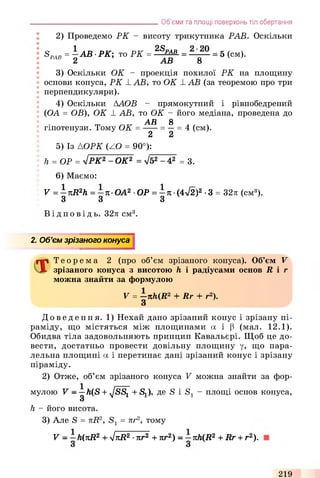 2) Проведемо РК - висоту трикутника РАБ. Оскільки
SPAR= -А В ■РК; то РК = 2SpAB = = 5 (см).
РАВ 2 АВ 8
3) Оскільки ОК - проекція похилої РК на площину
основи конуса, РК РАВ, то ОК РАВ (за теоремою про три
перпендикуляри).
4) Оскільки ААОВ - прямокутний і рівнобедрений
(ОА = OB), OK Р АВ, то ОК - його медіана, проведена до
АВ 8
гіпотенузи. Тому ОК = -----= —= 4 (см).
2 2
5) Із АОРК (ZO = 90°):
h = OP = уіРК2 - ОК2 = уі52 - 42 = 3.
6) Маємо:
V = -n R 2h = - п О А 2 ■ОР = —я ■(4V2)2 •3 = 32л (см3).
3 3 з
Ві д п о в і д ь . 32л см3.
___________________________________Об’єми та площі поверхонь тіл обертання
2. Об’єм зрізаного конуса
Т е о р е м а 2 (про об’єм зрізаного конуса). Об’єм V
зрізаного конуса з висотою h і радіусами основ R і г
можна знайти за формулою
V = —nh(R2 + Rr + r2).
До ве де ння. 1) Нехай дано зрізаний конус і зрізану пі­
раміду, що містяться між площинами а і (3 (мал. 1 2.1).
Обидва тіла задовольняють принцип Кавальєрі. Щоб це до­
вести, достатньо провести довільну площину у, ЩО пара­
лельна площині а і перетинає дані зрізаний конус і зрізану
піраміду.
2) Отже, об’єм зрізаного конуса V можна знайти за фор­
мулою V - —h(S + ,JSS1 + S^), де S і S1 - площі основ конуса,
З
h - його висота.
3) Але S = лі?2, = nr2, тому
V - —h(nR2+ yjnR2•nr2 + nr2) - —nh(R2+ Rr + r2).
219
 