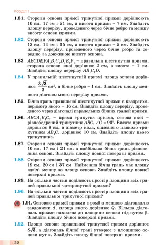 1.81. Сторони основи прямої трикутної призми дорівнюють
10 см, 17 см і 21 см, а висота призми - 7 см. Знайдіть
площу перерізу, проведеного через бічне ребро та меншу
висоту основи призми.
1.82. Сторони основи прямої трикутної призми дорівнюють
13 см, 14 см і 15 см, а висота призми - 5 см. Знайдіть
площу перерізу, проведеного через бічне ребро та се­
редню за довжиною висоту основи.
1.83. ABCDEFA1B1C1D1E1F1- правильна шестикутна призма,
сторона основи якої дорівнює 2 см, а висота - 1 см.
Знайдіть площу перерізу АВ1С17).
1.84. У правильній шестикутній призмі площа основи дорів-
Зу/з
нює ----- см2, а бічне ребро - 1 см. Знайдіть площу мен-
2
шого діагонального перерізу призми.
1.85. Бічна грань правильної шестикутної призми є квадратом,
периметр якого - 16 см. Знайдіть площу перерізу, прове­
деного через діагоналі паралельних бічних граней призми.
1.86. АВСА1Б1С1 - пряма трикутна призма, основа якої -
рівнобедрений трикутник ABC, ZC = 90°. Висота призми
дорівнює 8 см, а діаметр кола, описаного навколо три­
кутника AB-fi, дорівнює 10 см. Знайдіть площу цього
трикутника.
1.87. Сторони основи прямої трикутної призми дорівнюють
10 см, 17 см і 21 см, а найбільша бічна грань рівнове­
лика основі. Знайдіть площу повної поверхні призми.
1.88. Сторони основи прямої трикутної призми дорівнюють
19 см, 20 см і 37 см. Найменша бічна грань має площу
вдвічі меншу за площу основи. Знайдіть площу повної
поверхні призми.
1.89. На скільки частин поділяють простір площини всіх гра­
ней правильної чотирикутної призми?
1.90. На скільки частин поділяють простір площини всіх гра­
ней правильної трикутної призми?
1.91. Основою прямої призми є ромб з меншою діагоналлю
завдовжки d, площа якого дорівнює Q. Більша діаго­
наль призми нахилена до площини основи під кутом (3.
Знайдіть площу бічної поверхні призми.
1.92. Площа основи правильної трикутної призми дорівнює
бТз, а діагональ бічної грані утворює з площиною ос­
нови кут а. Знайдіть площу бічної поверхні призми.
РОЗДІЛ 1 ___________________________________________________________________________
22
 