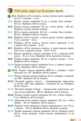 Об’єми та площі поверхонь тіл обертання
ГозЗ'яжіть задачі та Зиконайте ЗпраЗи
ф 1 2 Л . Знайдіть об’єм конуса, площа основи якого дорівнює
12 см2, а висота - 5 см.
12.2. Висота конуса дорівнює 6 см, а площа його основи -
13 см2. Знайдіть об’єм конуса.
12.3. Висота конуса дорівнює 12 см, а його об’єм - 20 см3.
Знайдіть площу основи конуса.
12.4. Об’єм конуса дорівнює 40 см3, а площа його основи -
20 см2. Знайдіть висоту конуса.
12.5. Знайдіть об’єм конуса, у якого радіус основи дорівнює
2 см, а висота - 3 см.
12.6. Знайдіть об’єм конуса, висота якого дорівнює 5 см,
а радіус його основи - 3 см.
12.7. Знайдіть об’єм зрізаного конуса, у якого висота дорів­
нює 2 см, а радіуси основ - 3 см і 6 см.
12.8. Висота зрізаного конуса дорівнює 6 см, а радіуси його
основ - 2 см і 5 см. Знайдіть об’єм зрізаного конуса.
12.9. Твірна конуса дорівнює 13 см, а радіус основи - 5 см.
Знайдіть об’єм конуса.
12.10. Радіус основи конуса дорівнює 6 см, а твірна конуса -
10 см. Знайдіть об’єм конуса.
12.11. Твірна конуса дорівнює 6/2 см і утворює з його
висотою кут 45°. Знайдіть об’єм конуса.
12.12. Радіус основи конуса дорівнює 3 см і утворює з твірною
кут 60°. Знайдіть об’єм конуса.
12.13. Осьовий переріз конуса - рівнобедрений трикутник
із кутом 120° при вершині і основою 12 см. Знайдіть
об’єм конуса.
12.14. Осьовий переріз конуса - правильний трикутник, ви­
сота якого дорівнює л/З см. Знайдіть об’єм конуса.
12.15. Площа основи конуса дорівнює 9л см2, а його твірна -
5 см. Знайдіть об’єм конуса.
12.16. Довжина кола основи конуса дорівнює 14л см, а його
твірна - 25 см. Знайдіть об’єм конуса.
12.17. Радіуси основ зрізаного конуса дорівнюють 1 см і 6 см,
а твірна - 13 см. Знайдіть об’єм зрізаного конуса.
12.18. Твірна зрізаного конуса дорівнює 10 см. Знайдіть його
об’єм, якщо радіуси основ конуса дорівнюють 2 см
і 8 см.
221
 