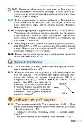 О 12.58. Довжина ребра октаедра дорівнює а. Вершина ко­
нуса збігається з вершиною октаедра, а коло основи до­
тикається до чотирьох граней октаедра в їхніх центрах.
Знайдіть об’єм конуса.
12.59. Ребро правильного тетраедра дорівнює а. Вершина ко­
нуса збігається із центром грані тетраедра, а коло ос­
нови проходить через центри інших граней. Знайдіть
об’єм конуса.
12.60. Сторони трикутника дорівнюють 6 см, 25 см і 29 см.
Трикутник обертається навколо прямої, що проходить
через вершину меншого кута трикутника паралельно
його меншій стороні. Знайдіть об’єм тіла обертання, що
при цьому утворилося.
12.61. Периметри бічних граней трикутної піраміди дорівню­
ють 90 см, 97 см і 98 см. Навколо цієї піраміди описано
конус. Висота конуса належить одній з бічних граней
піраміди. Знайдіть об’єм конуса.
12.62. Твірна конуса дорівнює І. Якого найбільшого значення
може набувати його об’єм?
Житиіє£я математика
12.63. Скільки спиць у колесі, якщо кути між сусідніми спи­
цями дорівнюють по 15°?
12.64. Старшокласники взяли участь у військово-патріотич­
ній грі «Джура». За умовами гри перша команда про­
йшла від табору до пункту призначення 600 м у
напрямку на захід, потім - 300
цього - іще 200 м на схід. Друга
команда до пункту призначення
рухалася іншим шляхом (на ма­
люнку його показано червоним
кольором). Яку відстань подолала
кожна з команд?
_______________________________________Об’єми та площі поверхонь тіл обертання
м на північ. Після
200 м |
?300 м
600 м
Цікаві задачі для цчні$ неледачих
12.65. (Національна олімпіада Чехословаччини, 1980 р.) Дов­
жина найбільшої сторони рівнобічної трапеції дорівнює
13, а її периметр - 28.
1) Знайдіть сторони трапеції, якщо її площа дорів­
нює 27.
2) Чи може площа такої трапеції дорівнювати 27,001?
225
 