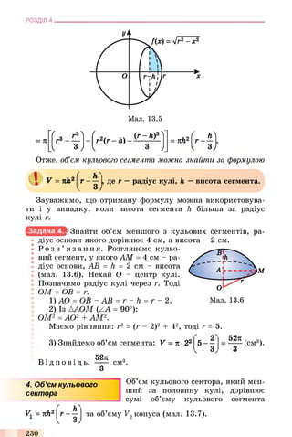 РОЗДІЛ 4
= П
V
/
r2(r - h) -
V
(r - hf
3
у
( ьЛг ----= тіh2
J. 1 3J
Отже, об’єм кульового сегмента можна знайти за формулою
V = nh2
ґ
г
V
hA
З /
де г —радіус кулі, h —висота сегмента.
Зауважимо, що отриману формулу можна використовува­
ти і у випадку, коли висота сегмента h більша за радіус
кулі г.
Знайти об’єм меншого з кульових сегментів, ра­
діус основи якого дорівнює 4 см, а висота - 2 см.
Р о з в ’ язання. Розглянемо кульо­
вий сегмент, у якого AM = 4 см - ра­
діус основи, АВ = h = 2 см - висота
(мал. 13.6). Нехай О - центр кулі.
Позначимо радіус кулі через г. Тоді
І ОМ = ОБ = г.
1) AO = OB - АВ = r - h = г - 2.
2) Із ААОМ (ZA = 90°):
ОМ2 = AO2 + AM2.
Маємо рівняння: г2 = (г - 2)2 + 42, тоді г = 5.
3) Знайдемо об’єм сегмента: V = п ■22
„ . 52я з
Відповідь. ----- смА
52ті
(см3).
4. Об’єм кульового
сектора
Об’єм кульового сектора, який мен­
ший за половину кулі, дорівнює
сумі об’єму кульового сегмента
vx = 71Ь2
h
та об’єму V2конуса (мал. 13.7).
230
V
 