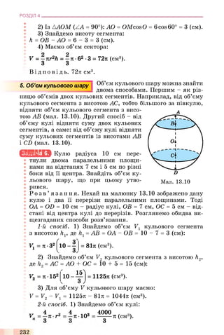 2) Із ААОМ (ZA = 90°): AO = OMcosO = 6cos 60° = 3 (см).
3) Знайдемо висоту сегмента:
; h = OB -А О = 6 - 3 = 3 (см).
4) Маємо об’єм сектора:
V - —nr2h - —л •б2 •3 = 72л (см3).
3 3
Ві д по в і д ь. 72л; см3.
РОЗДІЛ 4 ___________________________________________________________________________
5. Об’єм кульового шару Об’єм кульового шару можна знайти
двома способами. Першим - як різ­
ницю об’ємів двох кульових сегментів. Наприклад, від об’єму
кульового сегмента з висотою АС, тобто більшого за півкулю,
відняти об’єм кульового сегмента з висо- А
тою АВ (мал. 13.10). Другий спосіб - від
об’єму кулі відняти суму двох кульових
сегментів, а саме: від об’єму кулі відняти
суму кульових сегментів із висотами АВ
і CD (мал. 13.10).
Ісьі.ьиьіа Кулю радіуса 10 см пере­
тнули двома паралельними площи­
нами на відстанях 7 см і 5 см по різні
боки від її центра. Знайдіть об’єм ку­
льового шару, що при цьому утво­
рився.
Р о з в ’ язання. Нехай на малюнку 13.10 зображено дану
кулю і два її перерізи паралельними площинами. Тоді
J ОА = OD = 10 см - радіус кулі, ОВ = 7 см, ОС = 5 см - від­
стані від центра кулі до перерізів. Розглянемо обидва ви­
щезгаданих способи розв’язання.
1-й спосіб. 1) Знайдемо об’єм V1 кульового сегмента
з висотою hv де /г1= АВ = ОА - ОВ = 1 0 - 7 = 3 (см):
V1 =n -32(о - = 81л (см3).
2) Знайдемо об’єм V2 кульового сегмента з висотою h2,
де h2= АС = АО + ОС = 10 + 5 = 15 (см):
V0 = л ■152 10
15
З
1125л (см3).
3) Для об’єму V кульового шару маємо:
V = V 2 - V 1= 1125л - 81л = 1044л (см3).
2-й спосіб. 1) Знайдемо об’єм кулі:
V. -л •га л ■103
4000
л (см3).
232
 