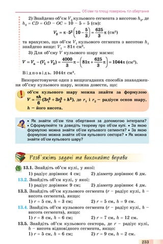 2) Знайдемо об’єм V3кульового сегмента з висотою h3, де
h3 = CD = OD - ОС = 10 - 5 = 5 (cm):
Vo = л•52f10 - —1 = 7i (cm3)
3 І 3 ) 3
та врахуємо, що об’єм V1кульового сегмента з висотою h1
знайдено вище: V1= 81тг см3.
3) Для об’єму V кульового шару маємо:
V = VK-(V 1+ Vg) = - (віті + = 104471 (см3).
___________________________________Об’єми та площі поверхонь тіл обертання
Ві д п о в і д ь . 1044л см3.
Використовуючи один з вищезгаданих способів знаходжен­
ня об’єму кульового шару, можна довести, що:
Сі об’єм кульового шару можна знайти за формулою
nh
v = ^ ( ? if + зr| + й.2), де rt і г2—радіуси основ шару,
6
h —його висота.
• Як знайти об’єм тіла обертання за допомогою інтеграла?
• Сформулюйте та доведіть теорему про об’єм кулі. • За якою
формулою можна знайти об’єм кульового сегмента? • За якою
формулою можна знайти об’єм кульового сектора? • Як можна
знайти об’єм кульового шару?
ГозЗ'яжіть задачі та Зиконайте ЗпраЗи
($> 13.1. Знайдіть об’єм кулі, у якої:
1) радіус дорівнює 4 см; 2) діаметр дорівнює 6 дм.
13.2. Знайдіть об’єм кулі, у якої:
1) радіус дорівнює 9 см; 2) діаметр дорівнює 4 дм.
13.3. Знайдіть об’єм кульового сегмента (г - радіус кулі, h -
висота сегмента), якщо:
1) г = 5 см, h = 3 см; 2) г = 5 см, h = 9 см.
13.4. Знайдіть об’єм кульового сегмента (г - радіус кулі, h -
висота сегмента), якщо:
1) г = 8 см, h = 6 см; 2) г = 7 см, її = 12 см.
13.5. Знайдіть об’єм кульового сектора, де г - радіус кулі,
h - висота відповідного сегмента, якщо:
1) г = 5 см, h = 6 см; 2) г = 9 см, h = 2 см.
233
 