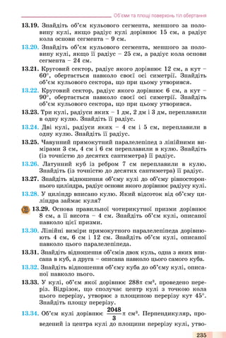 Об’єми та площі поверхонь тіл обертання
13.19. Знайдіть об’єм кульового сегмента, меншого за поло­
вину кулі, якщо радіус кулі дорівнює 15 см, а радіус
кола основи сегмента - 9 см.
13.20. Знайдіть об’єм кульового сегмента, меншого за поло­
вину кулі, якщо її радіус - 25 см, а радіус кола основи
сегмента - 24 см.
13.21. Круговий сектор, радіус якого дорівнює 12 см, а кут -
60°, обертається навколо своєї осі симетрії. Знайдіть
об’єм кульового сектора, що при цьому утворився.
13.22. Круговий сектор, радіус якого дорівнює 6 см, а кут -
90°, обертається навколо своєї осі симетрії. Знайдіть
об’єм кульового сектора, що при цьому утворився.
13.23. Три кулі, радіуси яких - 1 дм, 2 дм і 3 дм, переплавили
в одну кулю. Знайдіть її радіус.
13.24. Дві кулі, радіуси яких - 4 см і 5 см, переплавили в
одну кулю. Знайдіть її радіус.
13.25. Чавунний прямокутний паралелепіпед з лінійними ви­
мірами 3 см, 4 см і 6 см переплавили в кулю. Знайдіть
(із точністю до десятих сантиметра) її радіус.
13.26. Латунний куб із ребром 7 см переплавили в кулю.
Знайдіть (із точністю до десятих сантиметра) її радіус.
13.27. Знайдіть відношення об’єму кулі до об’єму рівносторон-
нього циліндра, радіус основи якого дорівнює радіусу кулі.
13.28. У циліндр вписано кулю. Який відсоток від об’єму ци­
ліндра займає куля?
13.29. Основа правильної чотирикутної призми дорівнює
8 см, а її висота - 4 см. Знайдіть об’єм кулі, описаної
навколо цієї призми.
13.30. Лінійні виміри прямокутного паралелепіпеда дорівню­
ють 4 см, 6 см і 12 см. Знайдіть об’єм кулі, описаної
навколо цього паралелепіпеда.
13.31. Знайдіть відношення об’ємів двох куль, одна з яких впи­
сана в куб, а друга - описана навколо цього самого куба.
13.32. Знайдіть відношення об’єму куба до об’єму кулі, описа­
ної навколо нього.
13.33. У кулі, об’єм якої дорівнює 288л см3, проведено пере­
різ. Відрізок, що сполучає центр кулі з точкою кола
цього перерізу, утворює з площиною перерізу кут 45°.
Знайдіть площу перерізу.
13.34. Об’єм кулі дорівнює ■^^■л см3. Перпендикуляр, про-
3
ведений із центра кулі до площини перерізу кулі, утво-
235
 