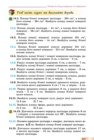 Об’єми та площі поверхонь тіл обертання
ГозЗ'яжіть задачі та Зиконайте ЗпраЗи
ф 14.1. Площа бічної поверхні циліндра - 20л см2, а площа
його основи - 16л см2. Знайдіть площу повної поверхні
циліндра.
14.2. Площа основи циліндра - 4л см2, а площа його бічної
поверхні - 16л см2. Знайдіть площу повної поверхні ци­
ліндра.
14.3. Площа повної поверхні конуса дорівнює 18л см2,
а площа його основи - 4л см2. Знайдіть площу бічної
поверхні конуса.
14.4. Площа бічної поверхні конуса дорівнює 12л см2,
а площа його повної поверхні - 21л см2. Знайдіть площу
основи конуса.
14.5. Знайдіть площі бічної і повної поверхонь циліндра, ра­
діус основи якого дорівнює 3 см, а висота - 5 см.
14.6. Радіус основи циліндра дорівнює 4 см, а висота - 7 см.
Знайдіть площі бічної і повної поверхонь циліндра.
14.7. Радіус основи конуса дорівнює 7 см, а твірна - 9 см.
Знайдіть площі бічної і повної поверхонь конуса.
14.8. Знайдіть площі бічної і повної поверхонь конуса, радіус
основи якого дорівнює 2 см, а твірна - 3 см.
14.9. Знайдіть площу бічної поверхні зрізаного конуса, раді­
уси основ якого дорівнюють 4 см і 7 см, а твірна - 5 см.
14.10. Твірна зрізаного конуса дорівнює 8 см, а радіуси його
основ - 2 см і 3 см. Знайдіть площу бічної поверхні
цього конуса.
14.11. Знайдіть площу поверхні кулі, радіус якої дорівнює:
1) 3 дм; 2) 7 см.
14.12. Знайдіть площу сфери, радіус якої дорівнює:
1) 4 см; 2) 2 дм.
% 14.13. Діагональ осьового перерізу циліндра дорівнює 8 см
і утворює з площиною основи кут 30°. Знайдіть площу
бічної поверхні циліндра.
14.14. Осьовим перерізом циліндра є квадрат, діагональ якого до­
рівнює 4л/2 см. Знайдіть площу бічної поверхні циліндра.
14.15. Діагональ осьового перерізу циліндра дорівнює 17 см,
а висота циліндра - 15 см. Знайдіть площу повної по­
верхні циліндра.
247
 