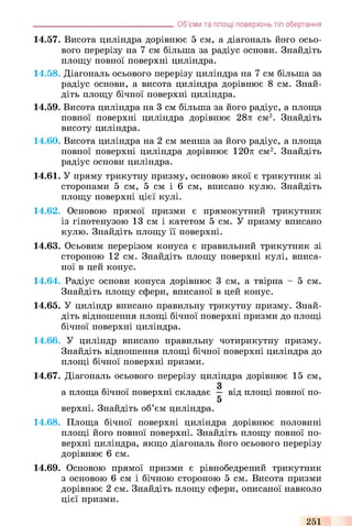 14.57. Висота циліндра дорівнює 5 см, а діагональ його осьо­
вого перерізу на 7 см більша за радіус основи. Знайдіть
площу повної поверхні циліндра.
14.58. Діагональ осьового перерізу циліндра на 7 см більша за
радіус основи, а висота циліндра дорівнює 8 см. Знай­
діть площу бічної поверхні циліндра.
14.59. Висота циліндра на 3 см більша за його радіус, а площа
повної поверхні циліндра дорівнює 28л см2. Знайдіть
висоту циліндра.
14.60. Висота циліндра на 2 см менша за його радіус, а площа
повної поверхні циліндра дорівнює 120л см2. Знайдіть
радіус основи циліндра.
14.61. У пряму трикутну призму, основою якої є трикутник зі
сторонами 5 см, 5 см і 6 см, вписано кулю. Знайдіть
площу поверхні цієї кулі.
14.62. Основою прямої призми є прямокутний трикутник
із гіпотенузою 13 см і катетом 5 см. У призму вписано
кулю. Знайдіть площу її поверхні.
14.63. Осьовим перерізом конуса є правильний трикутник зі
стороною 12 см. Знайдіть площу поверхні кулі, вписа­
ної в цей конус.
14.64. Радіус основи конуса дорівнює 3 см, а твірна - 5 см.
Знайдіть площу сфери, вписаної в цей конус.
14.65. У циліндр вписано правильну трикутну призму. Знай­
діть відношення площі бічної поверхні призми до площі
бічної поверхні циліндра.
14.66. У циліндр вписано правильну чотирикутну призму.
Знайдіть відношення площі бічної поверхні циліндра до
площі бічної поверхні призми.
14.67. Діагональ осьового перерізу циліндра дорівнює 15 см,
а площа бічної поверхні складає — від площі повної по-
5
верхні. Знайдіть об’єм циліндра.
14.68. Площа бічної поверхні циліндра дорівнює половині
площі його повної поверхні. Знайдіть площу повної по­
верхні циліндра, якщо діагональ його осьового перерізу
дорівнює 6 см.
14.69. Основою прямої призми є рівнобедрений трикутник
з основою 6 см і бічною стороною 5 см. Висота призми
дорівнює 2 см. Знайдіть площу сфери, описаної навколо
цієї призми.
_______________________________________Об’єми та площі поверхонь тіл обертання
251
 