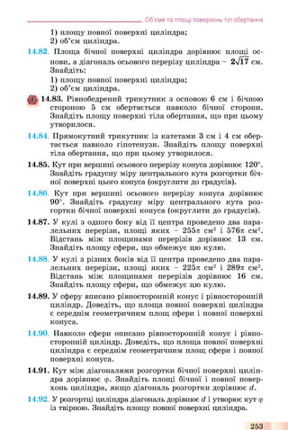 1) площу повної поверхні циліндра;
2) об’єм циліндра.
14.82, Площа бічної поверхні циліндра дорівнює площі ос­
нови, а діагональ осьового перерізу циліндра - 2л/Ї7 см.
Знайдіть:
1) площу повної поверхні циліндра;
2) об’єм циліндра.
14.83. Рівнобедрений трикутник з основою 6 см і бічною
стороною 5 см обертається навколо бічної сторони.
Знайдіть площу поверхні тіла обертання, що при цьому
утворилося.
14.84, Прямокутний трикутник із катетами 3 см і 4 см обер­
тається навколо гіпотенузи. Знайдіть площу поверхні
тіла обертання, що при цьому утворилося.
14.85, Кут при вершині осьового перерізу конуса дорівнює 120°.
Знайдіть градусну міру центрального кута розгортки біч­
ної поверхні цього конуса (округлити до градусів).
14.86, Кут при вершині осьового перерізу конуса дорівнює
90°. Знайдіть градусну міру центрального кута роз­
гортки бічної поверхні конуса (округлити до градусів).
14.87, У кулі з одного боку від її центра проведено два пара­
лельних перерізи, площі яких - 255л см2 і 576л см2.
Відстань між площинами перерізів дорівнює 13 см.
Знайдіть площу сфери, що обмежує цю кулю.
14.88, У кулі з різних боків від її центра проведено два пара­
лельних перерізи, площі яких - 225л см2 і 289л см2.
Відстань між площинами перерізів дорівнює 16 см.
Знайдіть площу сфери, що обмежує цю кулю.
14.89, У сферу вписано рівносторонній конус і рівносторонній
циліндр. Доведіть, що площа повної поверхні циліндра
є середнім геометричним площ сфери і повної поверхні
конуса.
14.90, Навколо сфери описано рівносторонній конус і рівно-
сторонній циліндр. Доведіть, що площа повної поверхні
циліндра є середнім геометричним площ сфери і повної
поверхні конуса.
14.91, Кут між діагоналями розгортки бічної поверхні цилін­
дра дорівнює ер. Знайдіть площі бічної і повної повер­
хонь циліндра, якщо діагональ розгортки дорівнює d.
14.92, У розгортці циліндра діагональ дорівнює d і утворює кут ф
із твірною. Знайдіть площу повної поверхні циліндра.
_______________________________________Об’єми та площі поверхонь тіл обертання
253
 