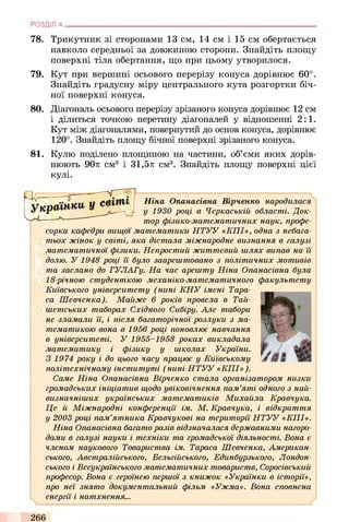 78. Трикутник зі сторонами 13 см, 14 см і 15 см обертається
навколо середньої за довжиною сторони. Знайдіть площу
поверхні тіла обертання, що при цьому утворилося.
79. Кут при вершині осьового перерізу конуса дорівнює 60°.
Знайдіть градусну міру центрального кута розгортки біч­
ної поверхні конуса.
80. Діагональ осьового перерізу зрізаного конуса дорівнює 12 см
і ділиться точкою перетину діагоналей у відношенні 2 : 1.
Кут між діагоналями, повернутий до основ конуса, дорівнює
120°. Знайдіть площу бічної поверхні зрізаного конуса.
81. Кулю поділено площиною на частини, об’єми яких дорів­
нюють 90л см3 і 31,5л см3. Знайдіть площу поверхні цієї
кулі.
РОЗДІЛ 4 ___________________________________________________________________________
Ніна Опанасівна Вірченко народилася
у 1930 році в Черкаській області. Док­
тор фізико-математичних наук, профе­
сорка кафедри вищої математики Н Т У У «К П І», одна з небага­
тьох жінок у світі, яка дістала міжнародне визнання в галузі
математичної фізики. Непростий життєвий шлях випав на й
долю. У 1948 році ї ї було заарештовано з політичних мотивів
та заслано до ГУЛАГу. На час арешту Ніна Опанасівна була
18-річною студенткою механіко-математичного факультету
Київського університету (нині К Н У імені Тара­
са Шевченка). Майже в років провела в Тай-
шепіських таборах Східного Сибіру. Але табори
не зламали її, і після багаторічної розлуки з ма­
тематикою вона в 1956 році поновлює навчання
в університеті. У 1955-1958 роках викладала
математику і фізику у школах України.
З 1974 року і до цього часу працює у Київському
політехнічному інституті (нині Н Т У У «К П І» ).
Саме Ніна Опанасівна Вірченко стала організатором низки
громадських ініціатив щодо увіковічнення пам’яті одного з най­
визначніших українських математиків Михайла Кравчука.
Це й Міжнародні конференції ім. М . Кравчука, і відкриття
у 2003 році пам’ятника Кравчукові на території Н Т У У «КП І».
Ніна Опанасівна багато разів відзначалася державними нагоро­
дами в галузі науки і техніки та громадської діяльності. Вона є
членом наукового Товариства ім. Тараса Шевченка, Американ­
ського, Австралійського, Бельгійського, Единбурзького, Лондон­
ського і Всеукраїнського математичних товариств, Соросівський
професор. Вона є героїнею першої з книжок «Українки в історії»,
про неї знято документальний фільм «Ужма». Вона сповнена
енергії і натхнення...
266
 