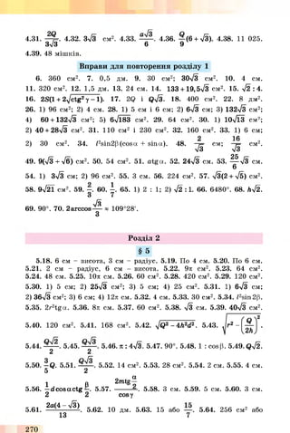 4.31. -Щ=. 4.32. 3%/3 см2. 4.33. 4.36. — (6 + S ). 4.38. 11 025.
Зл/З 6 9
4.39. 48 мішків.
Вправи для повторення розділу 1
6. 360 см2. 7. 0,5 дм. 9. ЗО см2; 30-/3 см2. 10. 4 см.
11. 320 см2. 12. 1,5 дм. 13. 24 см. 14. 133 + 1 9 ,5л/3 см2. 15. *J2 :4 .
16. 2S(1 + 2-^/ctg2у - 1 ) . 17. 2Q і Q^3. 18. 400 c m 2. 22. 8 дм2.
26. 1) 96 CM2; 2) 4 c m . 28. 1) 5 см і 6 c m ; 2) 6n/3 c m ; 3) 132л/3 c m 2;
4) 60 + 132л/3 c m 2; 5) 6n/183 c m 2. 29. 64 c m 2. ЗО. I) 10y/l3 c m 2;
2) 40 + 2 8 ^ см2. 31. ПО c m 2 і 230 c m 2. 32. 160 c m 2. 33. I) 6 c m ;
2) 30 c m 2. 34. /2sin2p (cosa + sina). 48.
s
c m ;
16
s
25
c m 2.
49. 9(-/3+-/б) c m 2. 50. 54 c m 2. 51. a tg a . 52. 24-/3 c m . 53. — л/З c m .
6
54. 1) Зл/З c m ; 2) 96 c m 2. 55. 3 c m . 56. 224 c m 2. 57. у/3(2 + ^5) c m 2.
58. 9^21 c m 2. 59. - . 60. - . 65. 1) 2 : 1; 2) 42 :1. 66. 6480°. 68. h-j2.
3 7
/3
69. 90°. 70. 2arccos— * 109°28'.
3
Розділ 2
§ 5
5.18. 6 см - висота, 3 см - радіус. 5.19. По 4 см. 5.20. По 6 см.
5.21. 2 см - радіус, 6 см - висота. 5.22. 9л см2. 5.23. 64 см2.
5.24. 48 см. 5.25. 10л см. 5.26. 60 см2. 5.28. 420 см2. 5.29. 120 см2.
5.30. 1) 5 см; 2) 25л/3 см2; 3) 5 см; 4) 25 см2. 5.31. 1) 6л/3 см;
2) 36л/3 см2; 3) 6 см; 4) 12л см. 5.32. 4 см. 5.33. ЗО см2. 5.34. /2sin2p.
5.35. 2r2tg a . 5.36. 8л см. 5.37. 60 см2. 5.38. S см. 5.39. 40>/з см2.
5.40. 120 см2. 5.41. 168 см2. 5.42. ^Q2 - 4h2d2. 5.43.
5.44. 5.45. 5.46. я : 4л/з. 5.47. 90°. 5.48. 1 : cosp. 5.49. Qyj2.
2 2
5.50. - Q . 5.51. 5.52. 14 см2. 5.53. 28 см2. 5.54. 2 см. 5.55. 4 см.
5 2
1 В 2mtg^
5.56. —dcosactg —. 5.57. ---------К 5.58. З см. 5.59. 5 см. 5.60. З см.
2 2 cosy
5.61. 2a(4~ ^ . 5.62. 10 дм. 5.63. 15 або — . 5.64. 256 см2 або
13 7
270
 