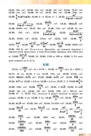 12.31. 39л c m 3. 12.32. 32л c m 3. 12.33. 24л c m 3. 12.34. 76,8л c m 3.
12.35. 54л c m 3. 12.36. 36 c m 3. 12.37. 96л c m 3. 12.38. 240л c m 3.
8 7ipa
12.39. —nctg3atg2a. 12.40. 3 : 4. 12.41. 2 : 1. 12.42. - . чЧ.
3 3tg a(l +sina)3
12.43.
n p °
3tg y (1 + cosy)3'
12.44.
56л/3я
CM' '. 12.45. 504W 3 c m 3.
12.46. 6400л c m 3. 12.47. 56л c m 3. 12.48. 122л c m 3. 12.49. 81 c m 3.
12.50. 243 c m 3. 12.51.
167Ш3
3 cos p sin 2p
12.52.
16я&3
3 sin a sin 2a
12.53. 3840л c m 3. 12.54. 1344л c m 3. 12.55. 120°. 12.56.
7Ш°
Зл&3 ка3лІ2 2лІ2па3 яа3л/6 3
12.57.-------. 12.58.---------- а бо------------ . 12.59.---------- . 12.60. 1600л см3.
4 81 81 729
12.61. 591,5л см3. В к а з і в к а . Врахуйте, що основою піраміди є
прямокутний трикутник, а тому бічні ребра піраміди між собою рів­
ні. 12.62. 2я*3^ * . 12.63. 24. 12.64. 1100 м; 500 м. 12.65. 1) Усі неві-
27
домі сторони по 5; 2) ні.
§ 13
13.15. 1) см3; 2) * 3178 г. 13.16. 1) см3; 2) * 8852 г.
З з
13.17. 10 с м . 13.18. 4 с м . 13.19. 126тс с м 3. 13.20. б іб б т с с м 3.
13.21. 96я(12 - 6л/3) см3. 13.22. 24я(6-3>/2) см3. 13.23. 3/З6 см.
13.24. 3>/7 см. 13.25. * 2,6 см. 13.26. * 4,3 см. 13.27. 2 : 3 .1 3 .2 8 .6 6 -% .
З
13.29. 288л см3. 13.30.
1372я
СМ' '. 13.31. 1 : ЗлУз. 13.32. 2:ял/3.
13.33. 18л см2. 13.34. 16л см2. 13.35. 198л см3 і 364,5л см3.
13.36. 27 : 5. 13.37. Так, оскільки її радіус менший за радіус ци­
ліндра. 13.38. З см. 13.39. 2 см. 13.40.
1676л
см3. 13.41.
13.42. 4я>/3 см3. 13.43. 36л см3. 13.44.
13.46.
32я-/3 ч -tty ліі 64я-/2 ч
---------- см°. 13.47. ---------- см°.
81 3
13.49.
256я
3
см3. 13.50. 288л
13.52.
15625л
см3. 13.53.
500л
384 3
13.57.
156265л
см3. 13.58.
2048л
384 3
434л
З
256л
см°.
см3.
я Л 3
л О1
6 COS3
або
яЛ3
л • о1
6 sin3
м3. 13.51.
см3. 13.54.
см3. 13.59.
15625л
48
4000я
З
125ял/3
54
см3.
277
 