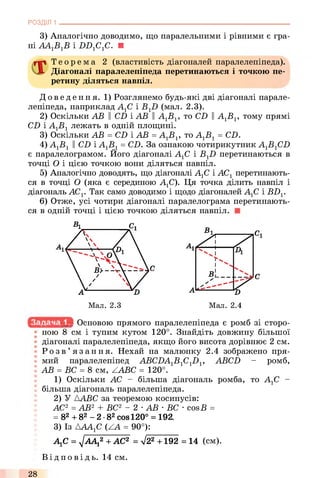 РОЗДІЛ 1
3) Аналогічно доводимо, що паралельними і рівними є гра­
ні AlAxBxB і ББ1С1С. ■
Т е о р е м а 2 (властивість діагоналей паралелепіпеда).
Діагоналі паралелепіпеда перетинаються і точкою пе­
ретину діляться навпіл.
До ве де ння. 1) Розглянемо будь-які дві діагоналі парале­
лепіпеда, наприклад АХС і BXD (мал. 2.3).
2) Оскільки АВ II CD і АВ ||АХВХ, то CD ||АХВХ, тому прямі
CD і АХВХлежать в одній площині.
3) Оскільки АВ = CD і АВ = АХВХ, то АХВХ= CD.
4) АХВХII CD і АХВХ= CD. За ознакою чотирикутник AXBXCD
є паралелограмом. Його діагоналі АХС і BXD перетинаються в
точці О і цією точкою вони діляться навпіл.
5) Аналогічно доводять, що діагоналі АХС і АСХперетинають­
ся в точці О (яка є серединою АХС). Ця точка ділить навпіл і
діагональ АСХ. Так само доводимо і щодо діагоналей АХС і BDX.
6) Отже, усі чотири діагоналі паралелограма перетинають­
ся в одній точці і цією точкою діляться навпіл.
Мал. 2.3 Мал. 2.4
Основою прямого паралелепіпеда є ромб зі сторо­
ною 8 см і тупим кутом 120°. Знайдіть довжину більшої
діагоналі паралелепіпеда, якщо його висота дорівнює 2 см.
Р о з в ’ язання. Нехай на малюнку 2.4 зображено пря­
мий паралелепіпед ABCDAXBXCXDX, ABCD - ромб,
І АВ = ВС = 8 см, ZABC = 120°.
1) Оскільки АС - більша діагональ ромба, то АХС -
більша діагональ паралелепіпеда.
2) У ААВС за теоремою косинусів:
АС2 = АВ2 + ВС2 - 2 ■АВ ■ВС ■cosБ =
= 82+ 82- 2 •82cos120° = 192.
3) Із АААХС (ZA = 90°):
АХС = yjAAj2 + АС2 = V22 +192 = 14 (см).
Ві д по в і д ь. 14 см.
28
 