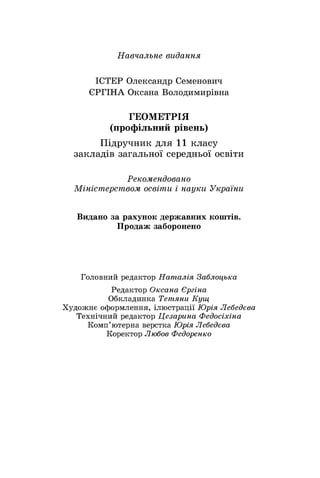 Навчальне видання
ІСТЕР Олександр Семенович
ЄРГІНА Оксана Володимирівна
ГЕОМЕТРІЯ
(профільний рівень)
Підручник для 11 класу
закладів загальної середньої освіти
Рекомендовано
Міністерством освіти і науки України
Видано за рахунок державних коштів.
Продаж заборонено
Головний редактор Наталія Заблоцька
Редактор Оксана Єргіна
Обкладинка Тетяни Кущ
Художнє оформлення, ілюстрації Юрія Лебедєва
Технічний редактор Цезарина Федосіхіна
Комп’ютерна верстка Юрія Лебедєва
Коректор Любов Федоренко
 