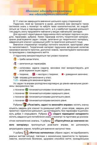 Шановні одинадцятикласниці
та одинадЩттшшшМи!
В 11 класі ви завершуєте вивчення шкільного курсу стереометрії.
Підручник, який ви тримаєте в руках, допоможе вам оволодіти такою
системою знань з геометрії та набути таких компетентностей, які знадоб­
ляться не тільки в повсякденному житті, а й у майбутній трудовій діяльності
і які дадуть змогу продовжити навчання у вищих навчальних закладах.
Для зручності користування підручником його матеріал поділено на роз­
діли, параграфи, рубрики. Кожен параграф містить теоретичний матеріал,
зразки розв’язування задач і вправ, запитання до теоретичного матеріалу,
завдання для класної і домашньої робіт та практичної діяльності тощо.
Вивчення стереометрії потребує логічного мислення, просторової уяви
та наполегливості. Теоретичний матеріал підручника авторський колектив
намагався викласти простою, доступної мовою, проілюструвати малюнками
та прикладами з повсякденного життя.
У підручнику використовуються такі умовні позначки:
І - треба запам’ятати;
Q - запитання до параграфів;
- «ключова» задача (задача, висновки якої використовують для
розв’язування інших задач);
X -теорема; f l - наслідок з теореми; ■ - доведення закінчено;
1.24 - вправа для виконання у класі;
1.25 - вправа для виконання вдома.
Усі задачі та вправи розподілено відповідно до рівнів навчальних досяг­
нень і виокремлено так:
з позначки починаються вправи початкового рівня;
з позначки % починаються вправи середнього рівня;
з позначки (§ ) починаються вправи достатнього рівня;
з позначки починаються вправи високого рівня.
Рубрика «Розв’яжіть задачі та виконайте вправи» містить значну
кількість завдань для класної та домашньої робіт, усних вправ, завдань для
проектної і практичної діяльності, що відповідають темі параграфа та допомо­
жуть добре її опрацювати. Рубрика О «Задачі підвищеної складності»
містить завдання для поглиблення знань з геометрії та підготовки до різнома­
нітних математичних змагань. У рубриці «Підготуйтеся до вивчення но­
вого матеріалу» пропонується розв’язати вправи, які допоможуть
актуалізувати знання, потрібні для вивчення наступної теми.
У рубриці «Життєва математика» зібрано задачі, які відображають
реальні життєві ситуації, пов’язані з економічною грамотністю та підприєм­
ливістю, екологічною безпекою, здоровим способом життя, громадянською
З
 