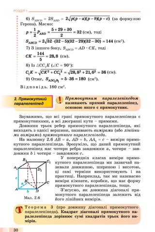 6) S ABCD = 2 S ABD = 2Jp (P - °XP - b)(P - C) (за формулою
Герона). Маємо:
1 п 5 + 29 + 30 0 0 , ч
Р = 2 Pabd = ------ 2------ = 32 (СМ)’ Т°Д1
S ABCD = 2V32 ■ (32 - 5)(32 - 29)(32 - ЗО) = 144 (см2).
7) 3 іншого боку, SABCD= AD •СК, тоді
144
СК = — = 28,8 (см).
5
8) Із АССгК (ZC = 90°):
СгК = j СК2 + СС* = -</28,82 + 21,б2 = 36 (см).
9) Отже, = 5-36 = 180 (см2).
Ві д по в і д ь. 180 см2.
РОЗДІЛ 1 ___________________________________________________________________________
2. Прямокутний ( І Прямокутним паралелепіпедом
паралелепіпед • називають прямий паралелепіпед,
=J основою якого є прямокутник.
Зауважимо, що всі грані прямокутного паралелепіпеда є
прямокутниками, а всі двогранні кути - прямими.
Довжини трьох ребер прямокутного паралелепіпеда, які
виходять з однієї вершини, називають вимірами (або лінійни­
ми вимірами) прямокутного паралелепіпеда.
На малюнку 2.6 АВ = a, AD = Ь, АА1 = с - виміри прямо­
кутного паралелепіпеда. Зрозуміло, що даний прямокутний
паралелепіпед має чотири ребра завдовжки а, чотири - зав­
довжки b і чотири - завдовжки с.
g У попередніх класах виміри прямо-
1 п кутного паралелепіпеда ми зазвичай на­
зивали довжиною, шириною і висотою,
ці самі терміни використовують і на
практиці. Наприклад, так ми називаємо
виміри кімнати, коробки, що має форму
прямокутного паралелепіпеда, тощо.
З’ясуємо, як довжина діагоналі пря­
мокутного паралелепіпеда залежить від
його лінійних вимірів.
А, / !

с 1 
2чЛ
NА.
ь D
Мал. 2.6
Т е о р е м а 3 (про довжину діагоналі прямокутного
паралелепіпеда). Квадрат діагоналі прямокутного па­
ралелепіпеда дорівнює сумі квадратів трьох його ви­
мірів.
ЗО
 