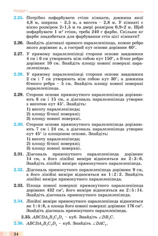 РОЗДІЛ 1
2.25. Потрібно пофарбувати стіни кімнати, довжина якої
4,8 м, ширина - 3,5 м, а висота - 2,8 м. У кімнаті є
вікно розміром 2x1,5 м та двері розміром 0,9x2 м. Щоб
пофарбувати 1 м2 стіни, треба 240 г фарби. Скільки кг
фарби знадобиться для фарбування стін цієї кімнати?
2.26. Знайдіть діагоналі прямого паралелепіпеда, кожне ребро
якого дорівнює а, а гострий кут основи дорівнює 60°.
2.27. У прямому паралелепіпеді сторони основи завдовжки
4 см і 6 см утворюють між собою кут 150°, а бічне ребро
дорівнює 10 см. Знайдіть площу повної поверхні пара­
лелепіпеда.
2.28. У прямому паралелепіпеді сторони основи завдовжки
2 см і 7 см утворюють між собою кут 30°, а довжина
бічного ребра - 5 см. Знайдіть площу повної поверхні
паралелепіпеда.
2.29. Сторони основи прямокутного паралелепіпеда дорівню­
ють 8 см і 15 см, а діагональ паралелепіпеда утворює
3 висотою кут 45°. Знайдіть:
1) висоту паралелепіпеда;
2) площу бічної поверхні;
3) площу повної поверхні.
2.30. Сторони основи прямокутного паралелепіпеда дорівню­
ють 7 см і 24 см, а діагональ паралелепіпеда утворює
кут 45° із площиною основи. Знайдіть:
1) висоту паралелепіпеда;
2) площу бічної поверхні;
3) площу повної поверхні.
2.31. Діагональ прямокутного паралелепіпеда дорівнює
14 см, а його лінійні виміри відносяться як 2:3:6.
Знайдіть лінійні виміри прямокутного паралелепіпеда.
2.32. Діагональ прямокутного паралелепіпеда дорівнює 9 см,
а його лінійні виміри відносяться як 1:2:2. Знайдіть
лінійні виміри прямокутного паралелепіпеда.
2.33. Площа повної поверхні прямокутного паралелепіпеда
дорівнює 432 см2, його виміри відносяться як 2: 5: 14.
Знайдіть діагональ прямокутного паралелепіпеда.
2.34. Лінійні виміри прямокутного паралелепіпеда відносяться
як 1:4:8, а площа його повної поверхні дорівнює 176 см2.
Знайдіть діагональ прямокутного паралелепіпеда.
2.35. ABCDAlBlClDl - куб. Знайдіть ZDB.fi.
2.36. ABCDA1B fi1D1 - куб. Знайдіть ZDAC^
34
 