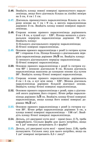 2.46. Знайдіть площу повної поверхні прямокутного парале­
лепіпеда, якщо його діагональ більша за лінійні виміри
на 5 см, 4 см і 1 см.
2.47. Діагональ прямокутного паралелепіпеда більша за сто­
рони основи на 1 см і 9 см, а висота паралелепіпеда
дорівнює 3 см. Знайдіть площу повної поверхні парале­
лепіпеда.
2.48. Сторони основи прямого паралелепіпеда дорівнюють
З см і 8 см, а тупий кут - 120°. Площа меншого з діаго­
нальних перерізів паралелепіпеда дорівнює 70 см2.
Знайдіть площу:
1) більшого діагонального перерізу паралелепіпеда;
2) бічної поверхні паралелепіпеда.
2.49. Основою прямого паралелепіпеда є ромб із гострим кутом
60° і стороною 4 см. Площа більшого з діагональних пере­
різів паралелепіпеда дорівнює 2(к/3 см. Знайдіть площу:
1) меншого діагонального перерізу паралелепіпеда;
2) бічної поверхні паралелепіпеда.
2.50. Основою прямого паралелепіпеда є ромб із гострим ку­
том 60° і меншою діагоналлю 6 см. Більша діагональ
паралелепіпеда нахилена до площини основи під кутом
30°. Знайдіть площу бічної поверхні паралелепіпеда.
2.51. Сторони основи прямого паралелепіпеда дорівнюють
З см і 5 см, а кут між ними - 120°. Менша діагональ
паралелепіпеда дорівнює більшій діагоналі основи.
Знайдіть площу бічної поверхні паралелепіпеда.
2.52. Основою прямого паралелепіпеда є ромб, одна з діагона­
лей якого дорівнює його стороні. Бічне ребро паралеле­
піпеда дорівнює 5-^3 см. Знайдіть площу бічної поверхні
паралелепіпеда, якщо площа його повної поверхні до­
рівнює 96л/3 см2.
2.53. Основою прямого паралелепіпеда є ромб із гострим ку­
том 30°. Бічне ребро паралелепіпеда дорівнює 5 см, а
площа повної поверхні паралелепіпеда - 156 см2. Знай­
діть площу бічної поверхні паралелепіпеда.
2.54. Деталь, усі двогранні кути якої - прямі (мал. 2.7), треба
пофарбувати. Скільки фарби для цього потрібно, якщо
на 1 дм2 поверхні витрачають 3 г фарби?
2.55. Деталь, усі двогранні кути якої - прямі (мал. 2.8), треба
полакувати. Скільки лаку для цього потрібно, якщо на
1 дм2 поверхні витрачають 3,5 г лаку?
РОЗДІЛ 1 ___________________________________________________________________________
36
 