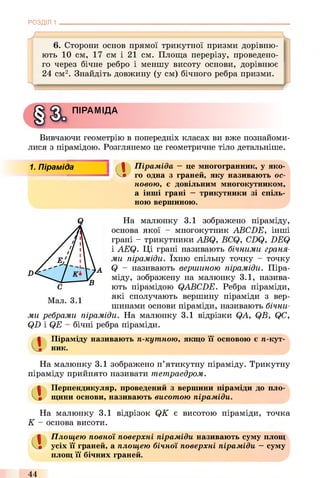 РОЗДІЛ 1
6. Сторони основ прямої трикутної призми дорівню­
ють 10 см, 17 см і 21 см. Площа перерізу, проведено­
го через бічне ребро і меншу висоту основи, дорівнює
24 см2. Знайдіть довжину (у см) бічного ребра призми.
ПІРАМІДА
Вивчаючи геометрію в попередніх класах ви вже познайоми­
лися з пірамідою. Розглянемо це геометричне тіло детальніше.
1. Піраміда ( І Піраміда —це многогранник, у яко-
' V» го одна з граней, яку називають ос­
новою, є довільним многокутником,
а інші грані —трикутники зі спіль­
ною вершиною.
На малюнку 3.1 зображено піраміду,
основа якої - многокутник ABCDE, інші
грані - трикутники ABQ, BCQ, CDQ, DEQ
і AEQ. Ці грані називають бічними граня­
ми піраміди. їхню спільну точку - точку
Q - називають вершиною піраміди. Піра­
міду, зображену на малюнку 3.1, назива­
ють пірамідою QABCDE. Ребра піраміди,
які сполучають вершину піраміди з вер­
шинами основи піраміди, називають бічни­
ми ребрами піраміди. На малюнку 3.1 відрізки QA, QB, QC,
QD і QE - бічні ребра піраміди.
а
Піраміду називають п-кутною, якщо її основою є я-кут­
ник.
На малюнку 3.1 зображено п’ятикутну піраміду. Трикутну
піраміду прийнято називати тетраедром.
Перпендикуляр, проведений з вершини піраміди до пло­
щини основи, називають висотою піраміди.
На малюнку 3.1 відрізок QK є висотою піраміди, точка
К - основа висоти.
Площею повної поверхні піраміди називають суму площ
усіх її граней, а площею бічної поверхні піраміди —суму
площ її бічних граней.
44
 
