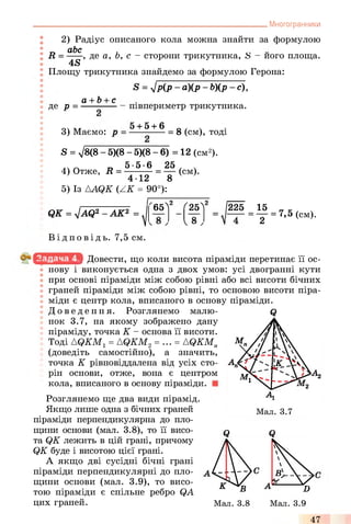 . Многогранники
2) Радіус описаного кола можна знайти за формулою
п иЬс >
R = -----, де а, о, с - сторони трикутника, S - його площа.
4S
Площу трикутника знайдемо за формулою Герона:
S = лІРІР ~ а)(Р ~ Ь)(р - с),
а + Ь+ с
де р = ■
3) Маємо: р
півпериметр трикутника.
5 + 5 + 6 ч
----------- = 8 (см), тоді
S = >/8(8 - 5)(8 - 5)(8 - 6) = 12 (см2).
5-5-6 25
4) Отже, R
4-12 8
5) Із AAQK (ZK = 90°):
(см).
Q K = J A Q 2 - A K 2 = ^
Ві д п о в і д ь . 7,5 см.
65Л2 25^2 225 15 _ _
— = у = 7,5 (cm).
Довести, що коли висота піраміди перетинає її ос­
нову і виконується одна з двох умов: усі двогранні кути
при основі піраміди між собою рівні або всі висоти бічних
граней піраміди між собою рівні, то основою висоти піра­
міди є центр кола, вписаного в основу піраміди.
До ве де ння. Розглянемо малю­
нок 3.7, на якому зображено дану
піраміду, точка К - основа її висоти.
Тоді AQKM1= AQKM2= ... = AQKM„
(доведіть самостійно), а значить,
точка К рівновіддалена від усіх сто­
рін основи, отже, вона є центром
кола, вписаного в основу піраміди.
Розглянемо ще два види пірамід.
Якщо лише одна з бічних граней
піраміди перпендикулярна до пло­
щини основи (мал. 3.8), то її висо- q
та QK лежить в цій грані, причому
QK буде і висотою цієї грані.
А якщо дві сусідні бічні грані
піраміди перпендикулярні до пло­
щини основи (мал. 3.9), то висо­
тою піраміди є спільне ребро QA
цих граней.
Q
Q
47
 