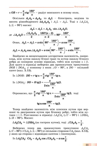 . Многогранники
_ D а , 180°
a OB = r = —ctg------
2 ті
радіус вписаного в основу кола.
Оскільки А1А2 - АдАд, то AgL - бісектриса, медіана та
висота рівнобедреного АА1А2А3 і AXL = A3L. Тоді з AAlLA2
(ZL = 90°) маємо:
AgL = A1L = А1А2 ■sin ZA1A20,
ZA1A2A3 _ 180°(n-2) __ 180°
де ZAlAzO
Отже, AgL = AXL = a sin
n •2
90°
90°
n
180°^ 180°
= a cos------
n n
r
A^L - A1A2cosZAxA f) = a cos
і<Л
90°-
v
180
n )
= a sin -
180°
n
Знайдемо за вищезгаданим алгоритмом залежність, напри­
клад, між кутом нахилу бічної грані та кутом нахилу бічного
ребра до площини основи піраміди, тобто між кутами а і (3.
Для цього в піраміді виберемо два прямокутних трикутники
DOB і DOAz, у кожному з яких ZO = 90°, a DO - спільний
катет (мал. 3.13).
а, 180°
Із ADOB: DO = rtg a = —ctg----- tga.
2 n
Із ADOAz: DO = R tgp =
a
2sin
180
n
FtgP-
гл a + 180° +Отримаємо, що —ctg------ tga =
2 n
a
2sin
180‘
-tgP, тоді
n
l 180° * Qtga cos------ = tgp.
n
Тепер знайдемо залежність між плоским кутом при вер­
шині та двогранним кутом при бічному ребрі, тобто між ку­
тами у і 8. Розглянемо в піраміді ДА3СА2 (ZC = 90°) і ADBA2
(ZB = 90°). Маємо:
у
AAgCAg 0:1AUEAg (за гострим кутом), тоді ZCAgAg = —.
2
Виберемо тепер два прямокутних трикутники А3СА2
(ZC = 90°) і CLAg (ZL = 90°) зі спільною стороною САд (мал. 3.13),
у яких ця сторона є відповідно катетом і гіпотенузою.
Із AAgCAg: САд = АдАд cos ZCAgAg = a cos —.
2
51
 
