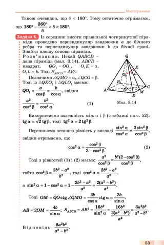 . Многогранники
Також очевидно, що 8 < 180°. Тому остаточно отримаємо,
що 180° - —— < 5 < 180°.
п
Із середини висоти правильної чотирикутної піра­
міди проведено перпендикуляр завдовжки а до бічного
ребра та перпендикуляр завдовжки b до бічної грані.
Знайти площу основи піраміди.
Р о з в ’ язання. Нехай QABCD - Q
дана піраміда (мал. 3.14), ABCD -
квадрат, Q01= ООі; ОгК = а,
ОхЬ = ft. Тоді = АВ2.
Позначимо ZQMO = a, ZQCO = (3.
Тоді із AQK01і AQL01 маємо:
г л г л а ЬООг = ------ = -------, звідки
а*
cos Р cos а
Ь2
cos2Р cos2а
( 1)
Використаємо залежність між а і р (з таблиці на с. 52):
tg а = л/2 tg р, тоді tg2а = 2tg2р.
sin2а _ 2sin2р
Перепишемо останню рівність у вигляді
cos2а
звідки отримаємо, що
cos2а
cos2Р
2 - cos2р
cos2р ’
(2)
Тоді з рівностей (1) і (2) маємо:
a2 _&2(2-cos2P)
cos2р cos2р
. 2Q 2Ь2 - а 2 2 2Ь2 - а 2
тобто cos^ р = — —----, тоді cos^ а =
Ь2 а‘
a sin* а cos* а
2ft2- а2 2(а2- ft2)
а*
оh 2ft
Тоді ОМ = QOctg ZQMO = — — ctg а = —
А В =2ОМ
ЇЬ
cos а
1662
sin а
16&2
sin а
S = АВ2= _=__ ___- оа и
ABCD sin2а 2(а2-ft2) а2-&2'
а*
Ві д по в і д ь.
8а2&2
а2- &2
53
 