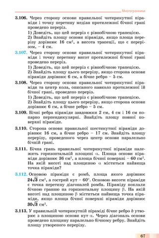 3.106. Через сторону основи правильної чотирикутної піра­
міди і точку перетину медіан протилежної бічної грані
проведено переріз.
1) Доведіть, що цей переріз є рівнобічною трапецією.
2) Знайдіть площу основи піраміди, якщо площа пере­
різу дорівнює 16 см2, а висота трапеції, що є перері­
зом, - 4 см.
3.107. Через сторону основи правильної чотирикутної піра­
міди і точку перетину висот протилежної бічної грані
проведено переріз.
1) Доведіть, що цей переріз є рівнобічною трапецією.
2) Знайдіть площу цього перерізу, якщо сторона основи
піраміди дорівнює 6 см, а бічне ребро - 5 см.
3.108. Через сторону основи правильної чотирикутної піра­
міди та центр кола, описаного навколо протилежної їй
бічної грані, проведено переріз.
1) Доведіть, що цей переріз є рівнобічною трапецією.
2) Знайдіть площу цього перерізу, якщо сторона основи
дорівнює 6 см, а бічне ребро - 5 см.
3.109. Бічні ребра піраміди завдовжки 2 см, 4 см і 16 см по­
парно перпендикулярні. Знайдіть площу повної по­
верхні піраміди.
3.110. Сторона основи правильної шестикутної піраміди до­
рівнює 16 см, а бічне ребро - 17 см. Знайдіть площу
перерізу, проведеного через центр основи паралельно
бічній грані.
3.111. Бічна грань правильної чотирикутної піраміди нале­
жить горизонтальній площині а. Площа основи піра­
міди дорівнює 36 см2, а площа бічної поверхні - 60 см2.
На якій висоті над площиною а міститься найвища
точка піраміди?
3.112. Основою піраміди є ромб, площа якого дорівнює
24>/з см2, а гострий кут - 60°. Основою висоти піраміди
є точка перетину діагоналей ромба. Піраміду поклали
бічною гранню на горизонтальну площину (3. На якій
висоті над площиною (3 міститься найвища точка піра­
міди, якщо площа бічної поверхні піраміди дорівнює
30л/3 см2.
3.113. У правильній чотирикутній піраміді бічне ребро b утво­
рює з площиною основи кут а. Через діагональ основи
проведено площину паралельно бічному ребру. Знайдіть
площу утвореного перерізу.
_________________________________________________________________Многогранники
67
 