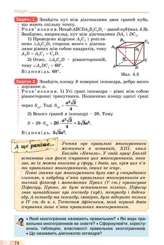 РОЗДІЛ 1
r.w** Знайдіть кут між діагоналями двох граней куба,
що мають спільну точку.
Р о з в ’ язання. НехайABCZ)A1S1C1Z)1- даний куб (мал. 4.3).
Знайдемо, наприклад, кут між діагоналями НА, і DCr
1) Проведемо відрізок А1С1 і розгля­
немо ДА1С1Н, сторони якого є діагона­
лями рівних між собою квадратів, тому
AJ) = А1С1= С1D.
2) Отже,
тому ZA1DC1= 60°
Ві д по в і д ь. 60°.
рівносторонніи,
Знайдіть площу S поверхні ікосаедра, ребро якого
дорівнює а.
Р о з в ’ язання. 1)Усі грані ікосаедра - рівні між собою
рівносторонні трикутники. Позначимо площу однієї грані
• О Ті • О
: через Srp. Тоді Srp = —— .
2) Всього граней в ікосаедрі - 20. Тому
S = 20-S = 2 0 - - ^ ^ = 5л/За2.гр 4
Ві д по в і д ь. 5л/3а 2.
Учення про правильні многогранники
міститься в останній, XIII, книзі
Евкліда «Начала». У своїй праці Евклід
встановив сам факт існування цих многогранників, пока­
зав, як їх можна вписати у сферу, і довів, що, крім цих п’я­
ти правильних многогранників, інших не існує.
Певні знання про многогранники були вже у стародавніх
єгиптян, а побудову п’яти правильних многогранників ан­
тичний філософ і математик Прокл (V cm.) приписував
Піфагору. Проте, як було встановлено пізніше, Піфагор
знав щонайбільше про гексаедр (куб), тетраедр і додека­
едр. А октаедр та ікосаедр, імовірно, було відкрито тільки
в IV cm. до н. е. Теететом Афінським, який перший довів
існування лише п’яти правильних многогранників.
А ще
w L
• Який многогранник називають правильним? • Які види пра­
вильних многогранників ви знаєте? • Сформулюйте, користу­
ючись таблицею, властивості правильних многогранників.
• Що називають діагоналлю октаедра?
74
 