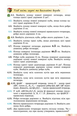 Многогранники
ГозЗ'яжіть задачі та Зиконайте ЗпраЗи
4.1. Знайдіть площу повної поверхні октаедра, якщо
площа однієї грані дорівнює 2 дм2.
4.2. Знайдіть площу повної поверхні куба, якщо площа од­
нієї грані дорівнює 9 см2.
4.3. Знайдіть площу повної поверхні куба, якщо його ребро
дорівнює 2 см.
4.4. Знайдіть площу повної поверхні правильного тетраедра,
ребро якого дорівнює 4 см.
4.5. Знайдіть діагональ куба, ребро якого дорівнює 1 дм.
4.6. Знайдіть площу грані куба, якщо діагональ цієї грані
дорівнює 6 см.
4.7. Площа поверхні октаедра дорівнює 8л/3 см. Знайдіть
довжину ребра октаедра.
4.8. Площа поверхні ікосаедра дорівнює 80л/з см. Знайдіть
довжину ребра ікосаедра.
4.9. Ребро куба дорівнює 8 см. Площа поверхні додекаедра
дорівнює площі повної поверхні куба. Знайдіть площу
однієї грані додекаедра.
4.10. Площа однієї грані додекаедра дорівнює 8 дм2. Площа
поверхні додекаедра дорівнює площі повної поверхні
куба. Знайдіть довжину ребра куба.
4.11. Знайдіть суму всіх плоских кутів при всіх вершинах
ікосаедра.
4.12. Знайдіть суму всіх плоских кутів при всіх вершинах
октаедра.
4.13. QABC - правильний тетраедр, точка О - центр грані
ABC, точки Ар В], С1- середини ребер QA, QB і QC відпо­
відно. Доведіть, що QA1B1C1- також правильний тетраедр.
4.14. У кубі ABCDAlBlClDl центр Q верхньої основи сполу­
чено з вершинами А, В, С і В. Доведіть, що QABCD -
правильна піраміда.
4.15. Ребро октаедра дорівнює а. Знайдіть відстань між про­
тилежними вершинами октаедра.
4.16. Висота правильного тетраедра дорівнює 4. Знайдіть дов­
жину його ребра.
4.17. Два правильних тетраедри мають спільну основу. Чи є
многогранник, що при цьому утворився, правильним?
75
 