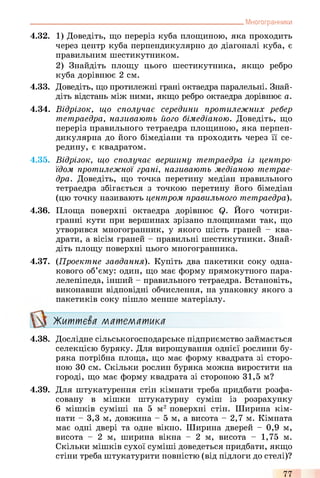 Многогранники
4.32. 1) Доведіть, що переріз куба площиною, яка проходить
через центр куба перпендикулярно до діагоналі куба, є
правильним шестикутником.
2) Знайдіть площу цього шестикутника, якщо ребро
куба дорівнює 2 см.
4.33. Доведіть, що протилежні грані октаедра паралельні. Знай­
діть відстань між ними, якщо ребро октаедра дорівнює а.
4.34. Відрізок, що сполучає середини протилежних ребер
тетраедра, називають його бімедіаною. Доведіть, що
переріз правильного тетраедра площиною, яка перпен­
дикулярна до його бімедіани та проходить через її се­
редину, є квадратом.
4.35. Відрізок, що сполучає вершину тетраедра із центро-
їдот протилежної грані, називають медіаною тетрае­
дра. Доведіть, що точка перетину медіан правильного
тетраедра збігається з точкою перетину його бімедіан
(цю точку називають центром правильного тетраедра).
4.36. Площа поверхні октаедра дорівнює Q. Його чотири­
гранні кути при вершинах зрізано площинами так, що
утворився многогранник, у якого шість граней - ква­
драти, а вісім граней - правильні шестикутники. Знай­
діть площу поверхні цього многогранника.
4.37. (Проектне завдання). Купіть два пакетики соку одна­
кового об’єму: один, що має форму прямокутного пара­
лелепіпеда, інший - правильного тетраедра. Встановіть,
виконавши відповідні обчислення, на упаковку якого з
пакетиків соку пішло менше матеріалу.
Життєва математика
4.38. Дослідне сільськогосподарське підприємство займається
селекцією буряку. Для вирощування однієї рослини бу­
ряка потрібна площа, що має форму квадрата зі сторо­
ною ЗО см. Скільки рослин буряка можна виростити на
городі, що має форму квадрата зі стороною 31,5 м?
4.39. Для штукатурення стін кімнати треба придбати розфа­
совану в мішки штукатурну суміш із розрахунку
6 мішків суміші на 5 м2 поверхні стін. Ширина кім­
нати - 3,3 м, довжина - 5 м, а висота - 2,7 м. Кімната
має одні двері та одне вікно. Ширина дверей - 0,9 м,
висота - 2 м, ширина вікна - 2 м, висота - 1,75 м.
Скільки мішків сухої суміші доведеться придбати, якщо
стіни треба штукатурити повністю (від підлоги до стелі)?
77
 