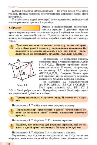РОЗДІЛ 1
Площа поверхні многогранника - це сума площ усіх його
граней. Площа поверхні многогранника дорівнює площі його
розгортки.
У шкільному курсі геометрії розглядатимемо найпростіші
многогранники: призми і піраміди.
3. Призма 1 Одним з найпростіших многогран-
ників є призма. З деякими видами
призм (прямокутним паралелепіпедом і кубом) ви ознайоми­
лися ще в початковій школі. Призмою також є кузов ванта­
жівки, шестигранний олівець, коробка з-під офісного паперу
тощо.
Сі Призмою називають многогранник, у якого дві грані
між собою рівні і лежать у паралельних площинах (їх
називають основами призми), а всі інші грані —пара­
лелограми (їх називають бічними гранями призми).
На малюнку 1.7 зображено призму,
основами якої є чотирикутники ABCD
і A1B1C1D1. Призму прийнято нази­
вати за назвою її основ, наприклад,
на малюнку 1.7 зображено призму
Сторони бічних гра­
ней призми, які не належать основам,
називають бічними ребрами призми.
На малюнку 1.7 паралелограми
AAJ)J), A B B B B f i f i і CCJ)J) ~
бічні грані призми; ААг, ВВХ, СС1 і
DD1- бічні ребра призми. Зрозуміло, що всі бічні ребра приз­
ми паралельні і рівні між собою.
Мал. 1.7
Призму називають /і-кутною, якщо її основою є п-кут­
ник.
На малюнку 1.7 зображено чотирикутну призму.
а
Перпендикуляр, проведений з деякої точки однієї ос­
нови до площини іншої основи, називають висотою
призми.
На малюнку 1.7 відрізок СгК - висота призми.
Відрізок, що сполучає дві вершини призми, які не ле­
жать в одній грані, називають діагоналлю призми.
На малюнку 1.7 відрізок СХА - діагональ призми.
Зауважимо, що під поняттям діагоналі, як і під поняттям
відрізка, матимемо на увазі як відрізок, що є діагоналлю, так
8
 