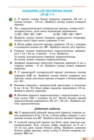 Многогранники
ЗАВДАННЯДЛЯ ПЕРЕВІРКИ ЗНАНЬ
ДО §§1 ~ 4
1. У призмі площа бічної поверхні дорівнює 28 см2, а
площа основи - 12 см2. Знайдіть площу повної поверхні
призми.
2. Чи є паралелепіпедом чотирикутна призма, основа якої -
чотирикутник, кути якого відповідно дорівнюють:
1) 30°; 150°; 30°; 150°; 2) 20°; 160°; 30°; 150°?
3. Знайдіть площу повної поверхні правильного тетраедра,
площа однієї грані якого дорівнює 5 см2.
4. Бічне ребро похилої призми дорівнює 12 см і утворює
з площиною основи кут 30°. Знайдіть висоту цієї призми.
5. Сторони основи прямокутного паралелепіпеда дорівню­
ють 7 см і 24 см, а висота - 5 см. Знайдіть:
1) площу діагонального перерізу паралелепіпеда;
2) площу повної поверхні паралелепіпеда.
6. Апофема правильної трикутної піраміди дорівнює 5 см, а
сторона основи - 6 см. Знайдіть площу повної поверхні
піраміди.
7. У правильній чотирикутній призмі діагональ основи
дорівнює 6^2 см. Знайдіть площу бічної поверхні цієї
призми, якщо діагональ призми утворює з бічним ребром
кут 45°.
8. Основою піраміди є прямокутний трикутник із катетами
6 см і 8 см. Усі бічні ребра піраміди дорівнюють 13 см.
Знайдіть висоту піраміди.
9. Основою прямого паралелепіпеда є паралелограм із ту­
пим кутом 150° і площею 15 см2. Площі бічних граней
паралелепіпеда дорівнюють 20 см2 і 24 см2. Знайдіть ви­
соту паралелепіпеда.
Додаткові завдання
10. У правильній зрізаній трикутній піраміді сторони ос­
нов дорівнюють 9 см і 6 см, а бічне ребро утворює з пло­
щиною основи кут 60°. Знайдіть висоту зрізаної піраміди.
11. У похилій трикутній призмі дві бічні грані взаємно пер­
пендикулярні. їхнє спільне ребро віддалене на 8 см і
15 см від двох інших бічних ребер. Знайдіть довжину
бічного ребра призми, якщо площа її бічної поверхні до­
рівнює 200 см2.
81
 