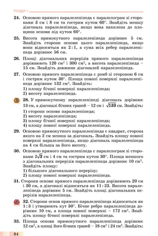 РОЗДІЛ 1
24. Основою прямого паралелепіпеда є паралелограм зі сторо­
нами 3 см і 8 см та гострим кутом 60°. Знайдіть меншу
діагональ паралелепіпеда, якщо вона нахилена до пло­
щини основи під кутом 60°.
25. Висота прямокутного паралелепіпеда дорівнює 5 см.
Знайдіть сторони основи цього паралелепіпеда, якщо
вони відносяться як 2:1, а сума всіх ребер паралелепі­
педа дорівнює 56 см.
26. Площі діагональних перерізів прямого паралелепіпеда
дорівнюють 120 см2 і 300 см2, а висота паралелепіпеда -
15 см. Знайдіть довжини діагоналей паралелепіпеда.
27.
29.
ЗО.
Основою прямого паралелепіпеда є ромб зі стороною 6 см
і гострим кутом 30°. Площа повної поверхні паралелепі­
педа дорівнює 132 см2. Знайдіть:
1) площу бічної поверхні паралелепіпеда;
2) висоту паралелепіпеда.
28. У прямокутному паралелепіпеді діагональ дорівнює
13 см, а діагоналі бічних граней - 12 см і л/ЇЗЗ см. Знайдіть:
1) сторони основи паралелепіпеда;
2) висоту паралелепіпеда;
3) площу бічної поверхні паралелепіпеда;
4) площу повної поверхні паралелепіпеда.
Основою прямокутного паралелепіпеда є квадрат, сторона
якого на 2 см менша за діагональ. Знайдіть площу повної
поверхні паралелепіпеда, якщо діагональ паралелепіпеда
на 4 см більша за його висоту.
Основою прямого паралелепіпеда є паралелограм зі сторо­
нами 2>/з см і 4 см та гострим кутом 30°. Площа меншого
з діагональних перерізів паралелепіпеда дорівнює 10 см2.
Знайдіть площу:
1) більшого діагонального перерізу;
2) площу повної поверхні паралелепіпеда.
31. Сторони основи прямого паралелепіпеда дорівнюють 20 см
і 30 см, а діагоналі відносяться як 11: 23. Висота парале­
лепіпеда дорівнює 5 см. Знайдіть площі діагональних пе­
рерізів паралелепіпеда.
32. Сторони основ прямого паралелепіпеда відносяться як
1:3 і утворюють кут 30°. Бічне ребро паралелепіпеда до­
рівнює 10 см, а площа повної поверхні - 172 см2. Знай­
діть площу бічної поверхні паралелепіпеда.
33. Площа основи прямокутного паралелепіпеда дорівнює
12 см2, а площі його бічних граней - 18 см2і 24 см2. Знайдіть:
84
 