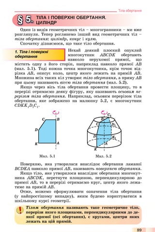 ! ТІЛА І ПОВЕРХНІ ОБЕРТАННЯ,
ь ЦИЛІНДР
Один із видів геометричних тіл - многогранники - ми вже
розглянули. Тепер роглянемо інший вид геометричних ТІЛ -
тіла обертання: циліндр, конус і кулю.
Спочатку дізнаємося, що таке тіло обертання.
______________________________________________________ Тіла обертання
1. Тіла і поверхні
обертання
Нехай деякий плоский опуклий
многокутник ABCDK обертають
навколо нерухомої прямої, що
містить одну з його сторін, наприклад навколо прямої АВ
(мал. 5.1). Тоді кожна точка многокутника, крім точок від­
різка АВ, описує коло, центр якого лежить на прямій АВ.
Множина всіх таких кіл утворює тіло обертання, а пряму АВ
при цьому називають віссю тіла обертання (мал. 5.2).
Якщо через вісь тіла обертання провести площину, то в
перерізі отримаємо деяку фігуру, яку називають осьовим пе­
рерізом тіла обертання. Наприклад, осьовим перерізом тіла
обертання, яке зображено на малюнку 5.2, є многокутник
CDKK1D1C1.
і
Мал. 5.1
Поверхню, яка утворилася внаслідок обертання ламаної
BCDKA навколо прямої АВ, називають поверхнею обертання.
Якщо тіло, яке утворилося внаслідок обертання многокут­
ника ABCDK, перетнути площиною, перпендикулярною до
прямої АВ, то в перерізі отримаємо круг, центр якого лежа­
тиме на прямій АВ.
Отже, можемо сформулювати означення тіла обертання
(у найпростішому випадку), яким будемо користуватися в
шкільному курсі геометрії.
аТілом обертання називають таке геометричне тіло,
перерізи якого площинами, перпендикулярними до де­
якої прямої (осі обертання), є кругами, центри яких
лежать на цій прямій.
89
 