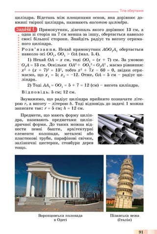 циліндра. Відстань між площинами основ, яка дорівнює до­
вжині твірної циліндра, називають висотою циліндра.
іс ш и ь іа Прямокутник, діагональ якого дорівнює 13 см, а
одна зі сторін на 7 см менша за іншу, обертається навколо
своєї більшої сторони. Знайдіть радіус та висоту отрима­
ного циліндра.
Р о з в ’ язання. Нехай прямокутник АОО-^А-^ обертається
навколо осі ООі; 0 0 1> ОА (мал. 5.4).
1) Нехай ОА = х см, тоді 0 0 1 = (х + 7) см. За умовою
OjA = 13 см. Оскільки ОА2+ 0 0 12= ОхА? , маємо рівняння:
х2 + (х + 7)2 = ІЗ2, тобто х2 + 7х - 60 = 0, звідки отри­
маємо, що х1 = 5; х2 = -12. Отже, ОА =5 см - радіус ци­
ліндра.
2) Тоді ААХ= 0 0 1= 5 + 7 = 12 (см) - висота циліндра.
Ві д п о в і д ь . 5 см; 12 см.
Зауважимо, що радіус циліндра прийнято позначати літе­
рою г, а висоту - літерою h. Тоді відповідь до задачі 1 можна
записати так: г = 5 см; h = 12 см.
Предмети, що мають форму цилін­
дра, називають предметами цилін­
дричної форми. До таких можна від­
нести певні башти, архітектурні
елементи колонади, металеві або
пластикові труби, парафінові свічки,
залізничні цистерни, стовбури дерев
тощо.
________________________________________________________________ Тіла обертання
Воронцовська колонада Пізанська вежа
в Одесі (Італія)
91
 