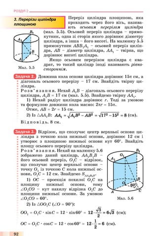 РОЗДІЛ 2
3. Перерізи циліндра
площ иною
В 1
а/ р і
V4
 і
/ N
Мал. 5.5
Переріз циліндра площиною, яка
проходить через його вісь, назива­
ють осьовим перерізом циліндра
(мал. 5.5). Осьовий переріз циліндра - прямо­
кутник, одна зі сторін якого дорівнює діаметру
циліндра, а інша - його висоті. На малюнку 5.5
прямокутник АВВ1А1 - осьовий переріз цилін­
дра, АВ - діаметр циліндра, ААХ- твірна, що
дорівнює висоті циліндра.
Якщо осьовим перерізом циліндра є ква­
драт, то такий циліндр іноді називають рівно-
стороннім.
Довжина кола основи циліндра дорівнює 15л см, а
діагональ осьового перерізу - 17 см. Знайдіть твірну ци­
ліндра.
Р о з в ’ язання. Нехай АХВ - діагональ осьового перерізу
циліндра, АХВ = 17 см (мал. 5.5). Знайдемо твірну ААХ.
1) Нехай радіус циліндра дорівнює г. Тоді за умовою
та формулою довжини кола маємо: 2лг = 15л.
Отже, АВ = 2г = 15 см.
2) Із АААХВ: ААХ= ^АХВ2 - АВ2 = л/і72 -1 5 2 = 8 (см).
Ві д по в і д ь. 8 см.
Відрізок, що сполучає центр верхньої основи ци­
ліндра з точкою кола нижньої основи, дорівнює 12 см і
утворює з площиною нижньої основи кут 60°. Знайдіть
площу осьового перерізу циліндра.
Р о з в ’ язання. Нехай на малюнку 5.6
зображено даний циліндр, ААХВХВ -
його осьовий переріз, ОхС - відрізок,
що сполучає центр верхньої основи -
точку Ох із точкою С кола нижньої ос­
нови, ОхС =12 см. Знайдемо в в.
1) ОС - проекція похилої ОхС на
площину нижньої основи, тому
Z 0 1C0 - кут нахилу відрізка ОхС до
площини нижньої основи. За умовою
ZOxCO = 60°.
2) Із АООхС (ZO = 90°):
[Б
ООх = ОхС ■sinC = 12 •sin60° = 12-— = 6л/3 (см);
ОС = ОхС ■cosС = 12 •cos 60° = 12 •—= 6 (см).
2
92
 