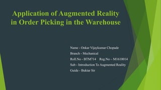 Application of Augmented Reality
in Order Picking in the Warehouse
Name - Onkar Vijaykumar Chopade
Branch - Mechanical
Roll.No - BTM714 Reg.No – M1610014
Sub - Introduction To Augmented Reality
Guide - Buktar Sir
 