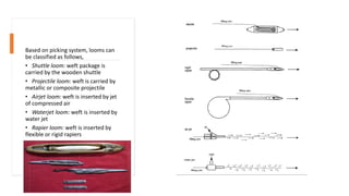 Based on picking system, looms can
be classified as follows,
• Shuttle loom: weft package is
carried by the wooden shuttle
• Projectile loom: weft is carried by
metallic or composite projectile
• Airjet loom: weft is inserted by jet
of compressed air
• Waterjet loom: weft is inserted by
water jet
• Rapier loom: weft is inserted by
flexible or rigid rapiers
 