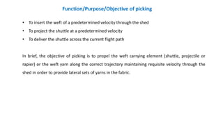 • To insert the weft of a predetermined velocity through the shed
• To project the shuttle at a predetermined velocity
• To deliver the shuttle across the current flight path
In brief, the objective of picking is to propel the weft carrying element (shuttle, projectile or
rapier) or the weft yarn along the correct trajectory maintaining requisite velocity through the
shed in order to provide lateral sets of yarns in the fabric.
Function/Purpose/Objective of picking
 