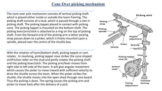 Cone Over picking mechanism
The cone over pick mechanism consists of vertical picking shaft
which is placed either inside or outside the loom framing. The
picking shaft consists of a stud, which is passed through a slot in
picking shaft. The picking tappet placed in contact with picking
cone. The picking tappet is mounted on the bottom shaft. The
picking lever/arm/stick is attached to a ring on the top of picking
shaft. From the forward end of the picking arm a lather picking
strap passes down to a picker, which is freely mounted upon a
spindle, placed over the centre of the shuttle box.
With the rotation of loom/bottom shaft, picking tappet or cam
rotates . In revolving, picking tappet nose strikes the cone shaped
antifriction roller on the stud and partly rotates the picking shaft
and the picking lever/stick. The picking arm/lever moves from
right side to left side of the loom. It will give angular movement
which causes the picker to move inward with sufficient velocity to
drive the shuttle across the loom. When the picker strikes the
shuttle, the shuttle moves into the open shed through race board.
Thus the picking is done. The spring causes the picking arm and
picker to move back after the delivery of a pick.
 