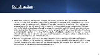 Construction
• A side-lever under pick mechanism is shown in the figure. Circular disc A is fixed to the bottom shaft B.
The disc contains slots. A bowl C is fixed in one of the slots. A side lever D, which is below the disc, carries
a picking shoe E at the centre and is connected to a bracket F and spring G at the back end. The bracket
acts as a fulcrum for the side lever. A guide H is used to guide the side lever during its motion. The lower
front end of side lever touches an elbow J, which carries the picking stick K. A picker L is loosely mounted
on the picking stick. The elbow is connected to a coiled spring M, which is in a housing bracket. The elbow
is connected at the bottom to a rocking shaft N. A buffer is fixed to the side frame of the loom and a check
strap is fixed in the slot of a bracket provided below the shuttle box. The picker is kept in contact with the
tip of the shuttle O, when it is in the shuttle box.
• A similar arrangement is provided on the other side of the loom. But the position of the bowl on the
circular disc is shifted by 180 degrees. So, for the first 180 degrees of the rotation of the bottom shaft, the
shuttle is delivered from one side and for the next 180 degrees, it is delivered from the other side. Thus
one revolution of the bottom shaft introduces two picks.
21
 