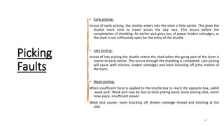 Picking
Faults
• Early picking:
Incase of early picking, the shuttle enters into the shed a little earlier. This gives the
shuttle more time to travel across the sley race. This occurs before the
completation of shedding. An earlier pick gives loss of power broken selvedges, as
the shed is not sufficiently open for the entry of the shuttle.
• Late picking:
Incase of late picking the shuttle enters the shed when the going part of the loom is
nearer to back centre. This occurs through the shedding is completed. Late picking
will cause weft stitches, broken selvedges and loom knocking off jerky motion of
the loom.
• Weak picking:
When insufficient force is applied to the shuttle box to reach the opposite box, called
‘weak pick’. Weak pick may be due to slack picking band, loose picking stick, worm
nose piece, insufficient power.
Weak pick causes- loom knocking off, Broken selvedge thread and stitching at the
side.
24
 