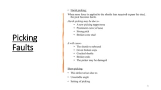 Picking
Faults
• Harsh picking:
When more force is applied to the shuttle than required to pass the shed,
the pick becomes harsh.
Harsh picking may be due to-
• A new picking tappet nose
• Prominent curve of nose
• Strong pick
• Broken cone stud
It will cause-
• The shuttle to rebound
• Given broken cops
• Cracked shuttle
• Broken ends
• The picker may be damaged
Short picking:
• This defect arises due to-
• Unsuitable angle
• Setting of picking
25
 